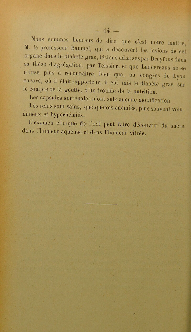Nous sommes heureux de dire que c’est notre maître, M. le professeur Baumel, qui a découvert les lésions de cet organe dans le diabète gras, lésions admises par Dreyfous dans sa tliese d’agrégation, par Teissier, et que Lancereaux ne se refuse plus à reconnaître, bien que, au congrès de Lyon encore, où il était rapporteur, il eût mis le diabète gras sur le compte de la goutte, d’un trouble de la nutrition. Les capsules surrénales n ont subi aucune modification Les reins sont sains, quelquefois anémiés, plus souvent volu- mineux et hyperhémiés. L’examen clinique de l’œil peut faire découvrir du sucre dans l’humeur aqueuse et dans l’humeur vitrée.