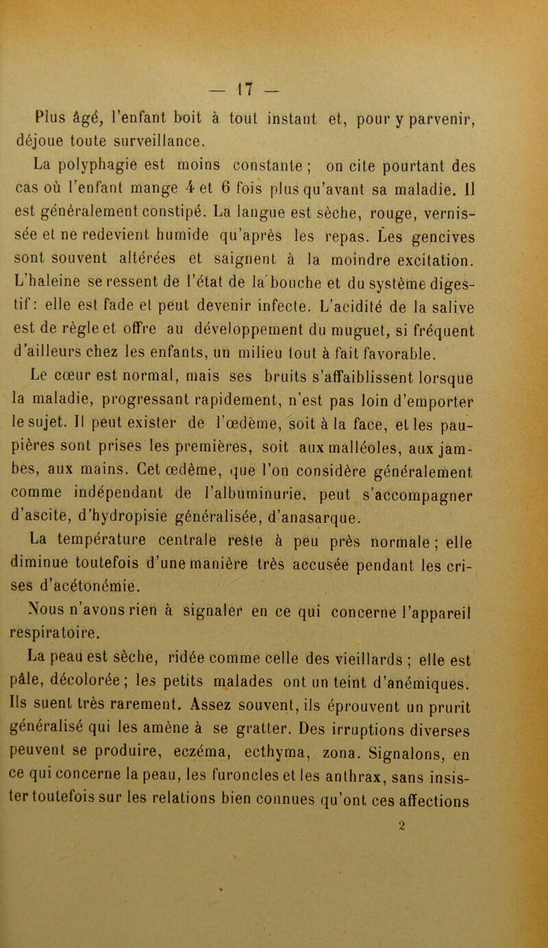 Plus âgé, l’enfant boit à tout instant et, pour y parvenir, déjoue toute surveillance. La polyphagie est moins constante ; on cite pourtant des cas où l’enfant mange 4 et 6 fois plus qu’avant sa maladie. 11 est généralement constipé. La langue est sèche, rouge, vernis- sée et ne redevient humide qu’après les repas. Les gencives sont souvent altérées et saignent à la moindre excitation. L’haleine se ressent de l’état de la bouche et du système diges- tif: elle est fade et peut devenir infecte. L’acidité de la salive est de règle et offre au développement du muguet, si fréquent d’ailleurs chez les enfants, un milieu tout à fait favorable. Le cœur est normal, mais ses bruits s’affaiblissent lorsque la maladie, progressant rapidement, n’est pas loin d’emporter le sujet. Il peut exister de l’œdème, soit à la face, et les pau- pières sont prises les premières, soit aux malléoles, aux jam- bes, aux mains. Cet œdème, que l’on considère généralement comme indépendant de l’albuminurie, peut s’accompagner d’ascite, d’hydropisie généralisée, d’anasarque. La température centrale reste à peu près normale ; elle diminue toutefois d’une manière très accusée pendant les cri- ses d’acétonémie. Nous n’avons rien à signaler en ce qui concerne l’appareil respiratoire. La peau est sèche, ridée comme celle des vieillards ; elle est pâle, décolorée; les petits malades ont un teint d’anémiques. Ils suent très rarement. Assez souvent, ils éprouvent un prurit généralisé qui les amène à se gratter. Des irruptions diverses peuvent se produire, eczéma, ecthyma, zona. Signalons, en ce qui concerne la peau, les furoncles et les anthrax, sans insis- ter toutefois sur les relations bien connues qu’ont ces affections 2