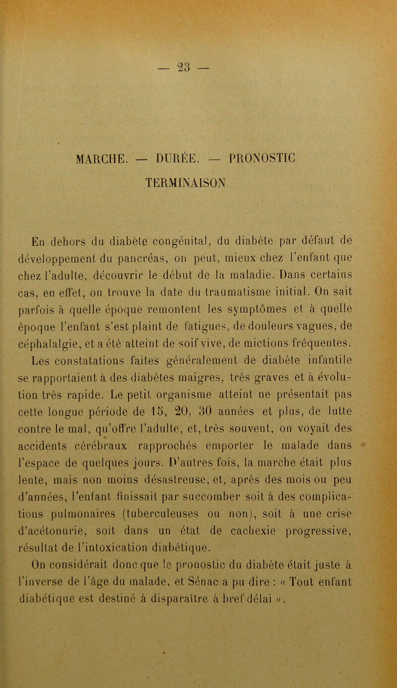 MARCHE. — DURÉE. — PRONOSTIC TERMINAISON En dehors du diabète congénital, du diabète par défaut de développement du pancréas, on peut, mieux chez l’enfant que chez l’adulte, découvrir le début de la maladie. Dans certains cas, en effet, on trouve la date du traumatisme initial. On sait parfois à quelle époque remontent les symptômes et à quelle époque l’enfant s’est plaint de fatigues, de douleurs vagues, de céphalalgie, et a été atteint de soif vive, de mictions fréquentes. Les constatations faites généralement de diabète infantile se rapportaient à des diabètes maigres, très graves et à évolu- tion très rapide. Le petit organisme atteint ne présentait pas cette longue période de 15, 20, 30 années et plus, de lutte contre le mal, qu’offre l’adulte, et, très souvent, on voyait des % accidents cérébraux rapprochés emporter le malade dans l’espace de quelques jours. D’autres fois, la marche était plus lente, mais non moins désastreuse, et, après des mois ou peu d’années, l’enfant finissait par succomber soit à des complica- tions pulmonaires (tuberculeuses ou non), soit à une crise d’acétonurie, soit dans un état de cachexie progressive, résultat de l’intoxication diabétique. On considérait donc que le pronostic du diabète était juste à l’inverse de l’âge du malade, et Sénac a pu dire : « Tout enfant diabétique est destiné à disparaître à bref délai ».