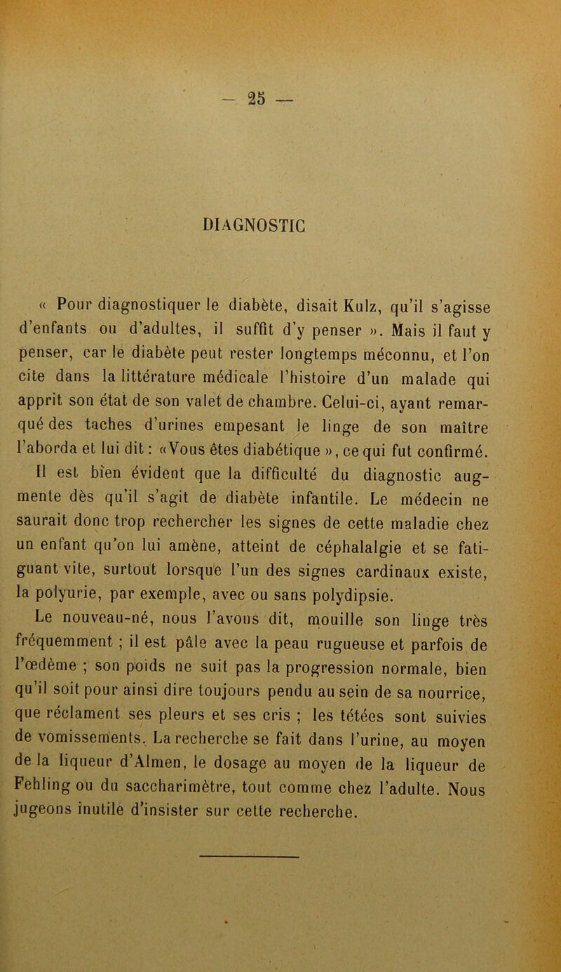 DIAGNOSTIC « Pour diagnostiquer le diabète, disait Kulz, qu’il s’agisse d’enfants ou d’adultes, il suffit d’y penser ». Mais il faut y penser, car le diabète peut rester longtemps méconnu, et l’on cite dans la littérature médicale l’histoire d’un malade qui apprit son état de son valet de chambre. Celui-ci, ayant remar- qué des taches d’urines empesant le linge de son maître 1 aborda et lui dit : «Vous êtes diabétique », ce qui fut confirmé. Il est bien évident que la difficulté du diagnostic aug- mente dès qu’il s’agit de diabète infantile. Le médecin ne saurait donc trop rechercher les signes de cette maladie chez un enfant qu’on lui amène, atteint de céphalalgie et se fati- guant vite, surtout lorsque l’un des signes cardinaux existe, la polyurie, par exemple, avec ou sans polydipsie. Le nouveau-né, nous l’avons dit, mouille son linge très fréquemment ; il est pâle avec la peau rugueuse et parfois de l’œdème ; son poids ne suit pas la progression normale, bien qu’il soit pour ainsi dire toujours pendu au sein de sa nourrice, que réclament ses pleurs et ses cris ; les tétées sont suivies de vomissements. La recherche se fait dans l’urine, au moyen delà liqueur d’Almen, le dosage au moyen de la liqueur de Fehlingou du saccharimètre, tout comme chez l’adulte. Nous jugeons inutile d'insister sur cette recherche.