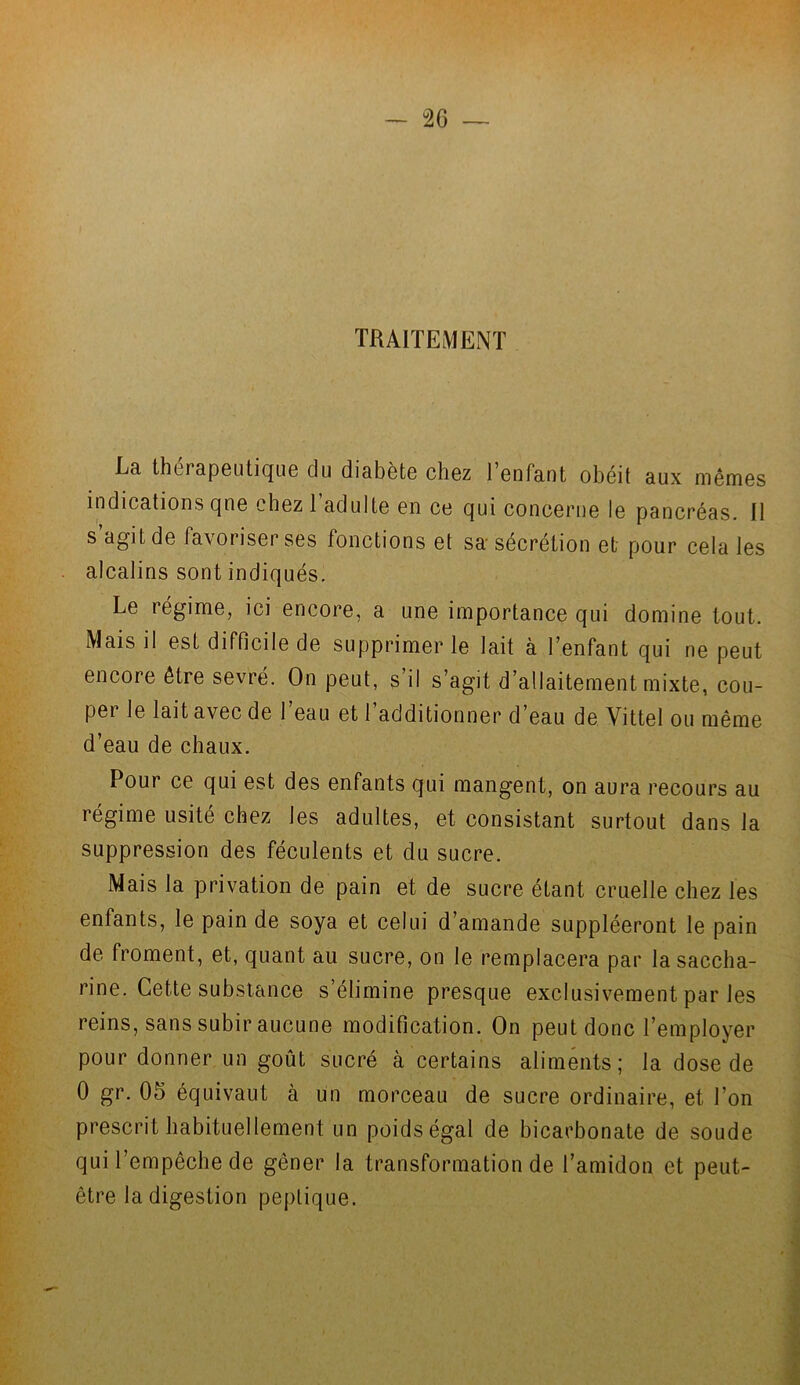 TRAITEMENT La thérapeutique du diabète chez l’enfant obéit aux mêmes indications qne chez 1 adulte en ce qui concerne le pancréas. Il s agit de favoriser ses fonctions et sa sécrétion et pour cela les alcalins sont indiqués. Le régime, ici encore, a une importance qui domine tout. Mais il est difficile de supprimer le lait à l’enfant qui ne peut encore être sevré. On peut, s’il s’agit d’allaitement mixte, cou- per le lait avec de l’eau et l’additionner d’eau de Vittel ou même d’eau de chaux. Pour ce qui est des enfants qui mangent, on aura recours au régime usité chez les adultes, et consistant surtout dans la suppression des féculents et du sucre. Mais la privation de pain et de sucre étant cruelle chez les enfants, le pain de soya et celui d’amande suppléeront le pain de froment, et, quant au sucre, on le remplacera par la saccha- rine. Cette substance s’élimine presque exclusivement par les reins, sans subir aucune modification. On peut donc l’employer pour donner un goût sucré à certains aliments; la dose de 0 gr. 05 équivaut à un morceau de sucre ordinaire, et l’on prescrit habituellement un poids égal de bicarbonate de soude qui l’empêche de gêner la transformation de l’amidon et peut- être la digestion peplique. /jfl • fl.