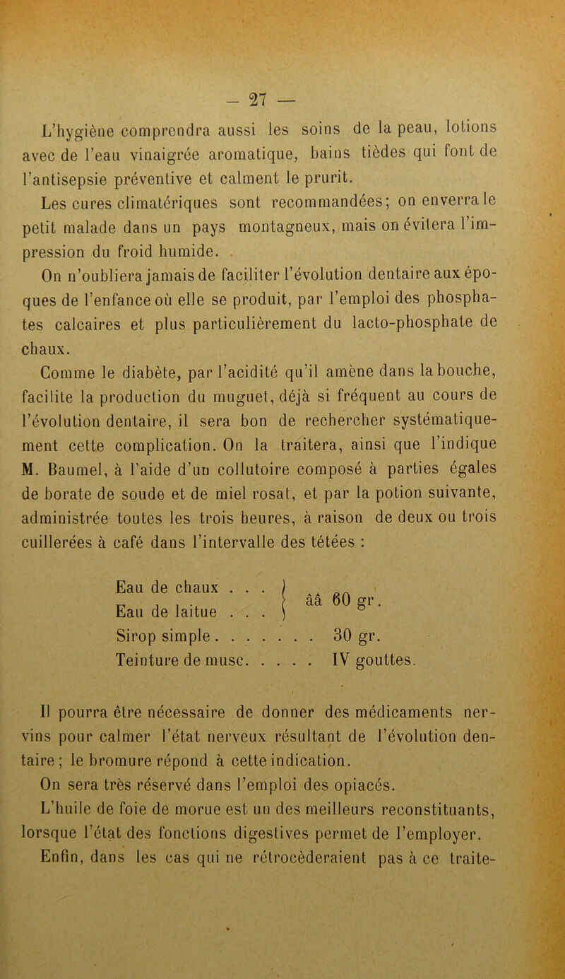 L’hygiène comprendra aussi les soins de la peau, lotions avec de l’eau vinaigrée aromatique, bains tièdes qui font de l’antisepsie préventive et calment le prurit. Les cures climatériques sont recommandées; on enverra le petit malade dans un pays montagneux, mais on évitera l’im- pression du froid humide. On n’oubliera jamais de faciliter l’évolution dentaire aux épo- ques de l’enfance où elle se produit, par l’emploi des phospha- tes calcaires et plus particulièrement du lacto-phosphate de chaux. Comme le diabète, par l’acidité qu’il amène dans la bouche, facilite la production du muguet, déjà si fréquent au cours de l’évolution dentaire, il sera bon de rechercher systématique- ment cette complication. On la traitera, ainsi que l’indique M. Baumel, à l’aide d’un collutoire composé à parties égales de borate de soude et de miel rosat, et par la potion suivante, administrée toutes les trois heures, à raison de deux ou trois cuillerées à café dans l’intervalle des tétées : Eau de chaux . . . Eau de laitue . . . Sirop simple .... Teinture de musc. . Il pourra être nécessaire de donner des médicaments ner- vins pour calmer l’état nerveux résultant de l’évolution den- taire; le bromure répond à cette indication. On sera très réservé dans l’emploi des opiacés. L’huile de foie de morue est un des meilleurs reconstituants, lorsque l’état des fonctions digestives permet de l’employer. * Enfin, dans les cas qui ne rétrocéderaient pas à ce traite- ââ 60 gr. . 30 gr. . IV gouttes.