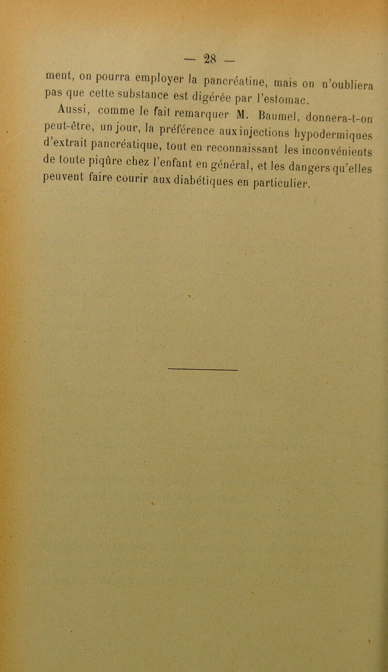 ment, on pourra employer la pancréatine, mais on n’oubliera pas que celte substance est digérée par l’estomac. Aussi, comme le fait remarquer M. Baumel, donnera-l-on peut-etre, un jour, la préférence aux injections hypodermiques ( extrait pancréatique, tout en reconnaissant les inconvénients de toute piqûre chez l’enfant en général, et les dangers qu’elles peuvent faire courir aux diabétiques en particulier.
