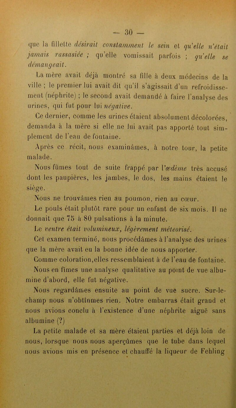 que la fillette désirait constamment le sein et qu'elle n'était jamais rassasiée ; qu’elle vomissait parfois ; qu'elle se démangeait. La mère avait déjà montré sa fille à deux médecins de la ville; le premier lui avait dit qu’il s’agissait d’un refroidisse- ment (néphrite) ; le second avait demandé à faire l’analyse des urines, qui fut pour lui négative. Ce dernier, comme les urines étaient absolument décolorées, demanda à la mère si elle ne lui avait pas apporté tout sim- plement de l’eau de fontaine. Après ce récit, nous examinâmes, à notre tour, la petite malade. Nous fûmes tout de suite frappé par l'œdème très accusé dont les paupières, les jambes, le dos, les mains étaient le siège. Nous ne trouvâmes rien au poumon, rien au cœur. Le pouls était plutôt rare pour un enfant de six mois. Il ne donnait que 75 à 80 pulsations à la minute. Le ventre était volumineux, légèrement méteorisé. Cet examen terminé, nous procédâmes à l’analyse des urines que la mère avait eu la bonne idée de nous apporter. Comme coloration,elles ressemblaient à de l’eau de fontaine. Nous en fîmes une analyse qualitative au point de vue albu- mine d’abord, elle fut négative. Nous regardâmes ensuite au point de vue sucre. Sur-le- champ nous n’obtînmes rien. Notre embarras était grand et nous avions conclu à l’existence d’une néphrite aiguë sans albumine (?) La petite malade et sa mère étaient parties et déjà loin de nous, lorsque nous nous aperçûmes que le tube dans lequel nous avions mis en présence et chauffé la liqueur de Fehling