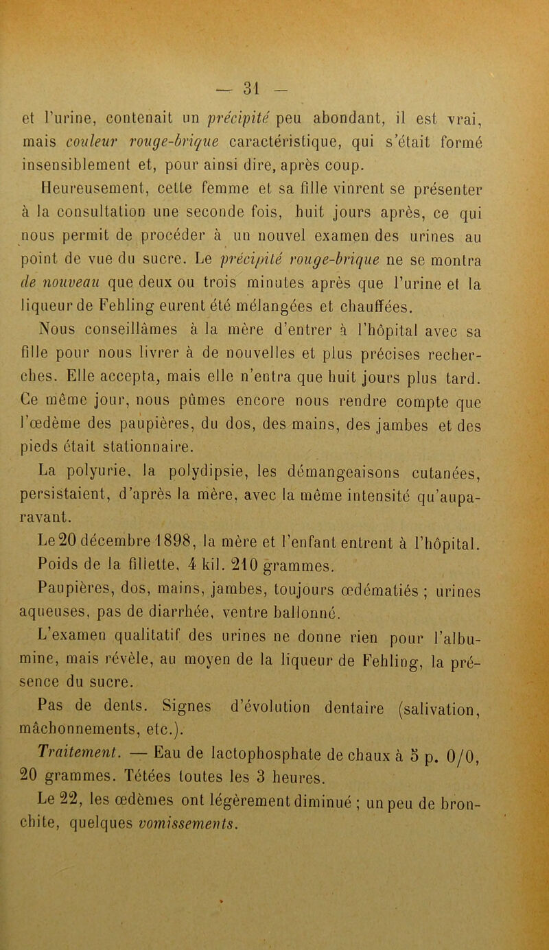 et l’urine, contenait un précipité peu abondant, il est vrai, mais couleur rouge-brique caractéristique, qui s’était formé insensiblement et, pour ainsi dire, après coup. Heureusement, cette femme et sa fille vinrent se présenter à la consultation une seconde fois, huit jours après, ce qui nous permit de procéder à un nouvel examen des urines au point de vue du sucre. Le précipité rouge-brique ne se montra de nouveau que deux ou trois minutes après que l’urine et la liqueur de Fehling eurent été mélangées et chauffées. Nous conseillâmes à la mère d’entrer à l’hôpital avec sa fille pour nous livrer à de nouvelles et plus précises recher- ches. Elle accepta, mais elle n’entra que huit jours plus tard. Ce même jour, nous pûmes encore nous rendre compte que l’œdème des paupières, du dos, des mains, des jambes et des pieds était stationnaire. La polyurie, la polydipsie, les démangeaisons cutanées, persistaient, d’après la mère, avec la même intensité qu’aupa- ravant. Le20 décembre 1898, la mère et l’enfant entrent à l’hôpital. Poids de la fillette, 4 kil. 210 grammes. Paupières, dos, mains, jambes, toujours œdématiés ; urines aqueuses, pas de diarrhée, ventre ballonné. L’examen qualitatif des urines ne donne rien pour l’albu- mine, mais révèle, au moyen de la liqueur de Fehling, la pré- sence du sucre. Pas de dents. Signes d’évolution dentaire (salivation, mâchonnements, etc.). Traitement. — Eau de lactophosphate de chaux à 5 p. 0/0, 20 grammes. Tétées toutes les 3 heures. Le 22, les œdèmes ont légèrement diminué ; un peu de bron- chite, quelques vomissements.