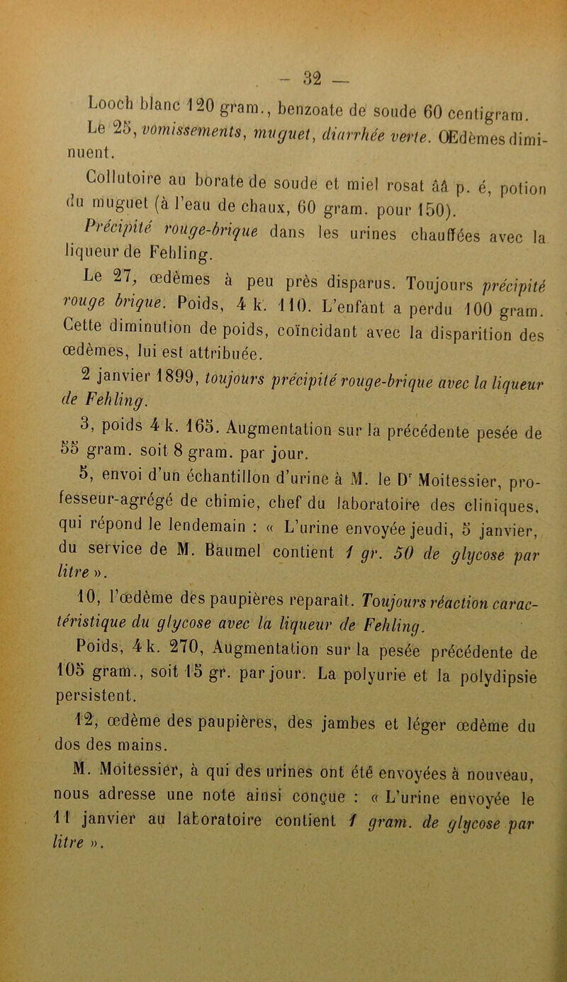 Looch blanc 120 gram., benzoate de soude 60 centigram. Le vomissements, muguet, diarrhée verte. Œdèmes dimi- nuent. Collutoire au borate de soude et miel rosat ââ p. é, potion du muguet (à 1 eau de chaux, 60 gram. pour 150). Précipité rouge-brique dans les urines chauffées avec la liqueur de Fehling. Le 27, œdèmes à peu près disparus. Toujours précipité rouge brique. Poids, 4 k. 110. L’enfant a perdu 100 gram. Cette diminution de poids, coïncidant avec la disparition des œdèmes, lui est attribuée. 2 janvier 1899, toujours précipité rouge-brique avec la liqueur de Fehling. 3, poids 4 k. 165. Augmentation sur la précédente pesée de 55 gram. soit 8 gram. par jour. 5, envoi d un échantillon d urine à M. le Dr Moitessier, pro- fesseur-agrégé de chimie, chef du laboratoire des cliniques, qui répond le lendemain : « L’urine envoyée jeudi, 5 janvier, du sei vice de M. Baumel contient / gr. 50 de glycose par litre ». 10, l’œdème des paupières reparaît. Toujours réaction carac- téristique du glycose avec la liqueur de Fehling. Poids, 4 k. 270, Augmentation sur la pesée précédente de 105 gram., soit 15 gr. par jour. La polyurie et la polydipsie persistent. 12, œdème des paupières, des jambes et léger œdème du dos des mains. M. Moitessier, à qui des urines ont été envoyées à nouveau, nous adresse une note ainsi conçue : « L’urine envoyée le 1 1 janvier au laboratoire contient / gram. de glycose par litre ».