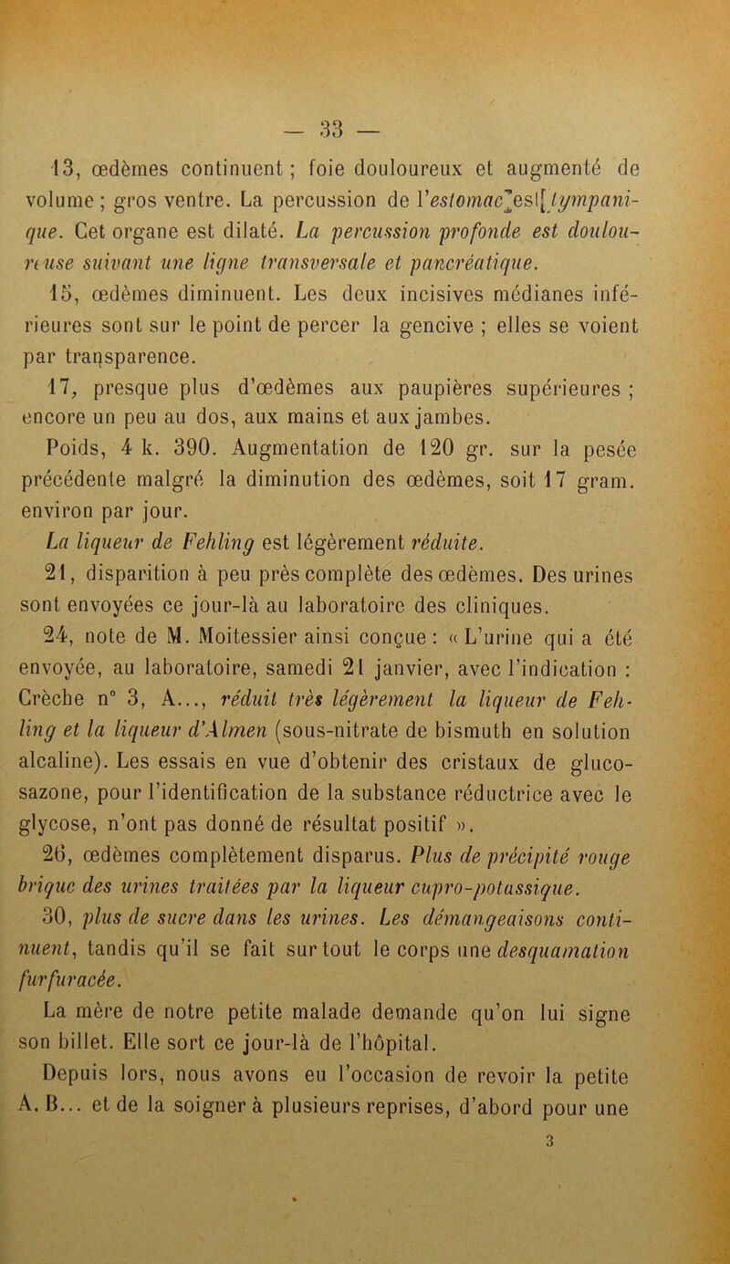 13, œdèmes continuent ; foie douloureux et augmenté de volume; gros ventre. La percussion de Vestomacles\[ tympani- que. Cet organe est dilaté. La percussion profonde est doulou- reuse suivant une ligne transversale et pancréatique. 15, œdèmes diminuent. Les deux incisives médianes infé- rieures sont sur le point de percer la gencive ; elles se voient par transparence. il, presque plus d’œdèmes aux paupières supérieures ; encore un peu au dos, aux mains et aux jambes. Poids, 4 k. 390. Augmentation de 120 gr. sur la pesée précédente malgré la diminution des œdèmes, soit 17 gram. environ par jour. La liqueur de Fehling est légèrement réduite. 21, disparition à peu près complète des œdèmes. Des urines sont envoyées ce jour-là au laboratoire des cliniques. 24, note de M. Moitessier ainsi conçue : « L’urine qui a été envoyée, au laboratoire, samedi 21 janvier, avec l’indication : Crèche n° 3, A..., réduit très légèrement la liqueur de Feh- ling et la liqueur d'Almen (sous-nitrate de bismuth en solution alcaline). Les essais en vue d’obtenir des cristaux de gluco- sazone, pour l’identification de la substance réductrice avec le glycose, n’ont pas donné de résultat positif ». 26, œdèmes complètement disparus. Plus de précipité rouge brique des urines traitées par la liqueur cupro-potassique. 30, plus de sucre dans les urines. Les démangeaisons conti- nuent, tandis qu’il se fait surtout le corps une desquamation furfuracée. La mère de notre petite malade demande qu’on lui signe son billet. Elle sort ce jour-là de l’hôpital. Depuis lors, nous avons eu l’occasion de revoir la petite A. B... et de la soigner à plusieurs reprises, d’abord pour une 3