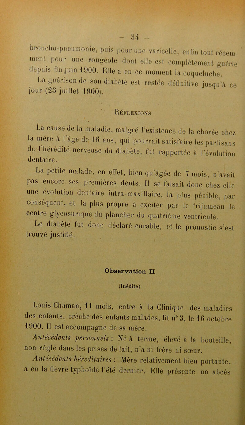 broncho-pneumonie, puis pour une varicelle, enfin tout récem- ment pour une rougeole dont elle est complètement guérie depuis fin juin 1900. Elle a en ce moment la coqueluche. La guérison de son diabète est restée définitive jusqu’à ce jour (23 juillet 1900). Réflexions La cause de la maladie, malgré l’existence de la chorée chez la mere à l’âge de 16 ans, qui pourrait satisfaire les partisans de l’hérédité nerveuse du diabète, fut rapportée à l’évolution dentaire. La petite malade, en effet, bien qu’âgée de 7 mois, n’avait pas encore ses premières dents. Il se faisait donc chez elle une évolution dentaire intra-maxillaire, la plus pénible, par conséquent, et la plus propre à exciter par le trijumeau le centre glycosurique du plancher du quatrième ventricule. Le diabète fut donc déclaré curable, et le pronostic s’est trouvé justifié. Observation II (Inédite) Louis Chaman, 11 mois, entre à la Clinique des maladies des enfants, crèche des enfants malades, lit n°3, le 16 octobre 1900. Il est accompagné de sa mère. Antécédents personnels : Né à terme, élevé à la bouteille, non réglé dans les prises de lait, n’a ni frère ni sœur. Antécédents héréditaires \ Mère relativement bien portante, a eu la fièvre typhoïde l’été dernier. Elle présente un abcès