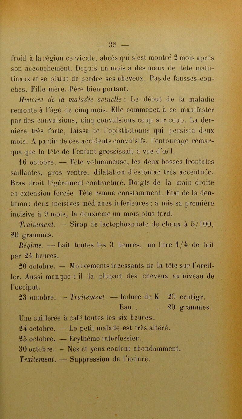 froid à la région cervicale, abcès qui s’est montré 2 mois après son accouchement. Depuis un mois a des maux de tète matu- tinaux et se plaint de perdre ses cheveux. Pas de fausses-cou- ches. Fille-mère. Père bien portant. Histoire de la maladie actuelle : Le début de la maladie remonte à l’âge de cinq mois. Elle commença à se manifester par des convulsions, cinq convulsions coup sur coup. La der- nière, très forte, laissa de l’opisthotonos qui persista deux mois. A partir de ces accidents convulsifs, l’entourage remar- qua que la tête de l’enfant grossissait à vue d’œil. 16 octobre. — Tête volumineuse, les deux bosses frontales saillantes, gros ventre, dilatation d’estomac très accentuée. Bras droit légèrement contracturé. Doigts de la main droite en extension forcée. Tête remue constamment. Etat de la den- tition: deux incisives médianes inférieures; a mis sa première incisive à 9 mois, la deuxième un mois plus tard. Traitement. — Sirop de lactophosphate de chaux à 5/100, 20 grammes. Régime. —Lait toutes les 3 heures, un litre 1/4 de lait par 24 heures. 20 octobre. — Mouvements incessants de la tête sur l’oreil- ler. Aussi manque-t-il la plupart des cheveux au niveau de l’occiput. 23 octobre. — Traitement. — Ioilure de K 20 centigr. Eau , . . 20 grammes. Une cuillerée à café toutes les six heures. 24 octobre. — Le petit malade est très altéré. 25 octobre. — Erythème interfessier. 30 octobre. - Nez et yeux coulent abondamment. Traitement. — Suppression de l’iodure.