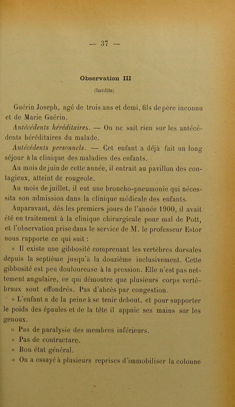 Observation III (Inédite) Guérin Joseph, âgé de trois ans et demi, fils de père inconnu et de Marie Guérin. Antécédents héréditaires. — On ne sait rien sur les antécé- dents héréditaires du malade. Antécédents personnels. — Cet enfant a déjà fait un long séjour à la clinique des maladies des enfants. Au mois de juin de cette année, il entrait au pavillon des con- tagieux, atteint de rougeole. Au mois de juillet, il eut une broncho-pneumonie qui néces- sita son admission dans la clinique médicale des enfants. Auparavant, dès les premiers jours de l’année 1900, il avait été en traitement à la clinique chirurgicale pour mal de Pott, et l’observation prise dans le service de M. le professeur Estor nous rapporte ce qui suit : « Il existe une gibbosité comprenant les vertèbres dorsales depuis la septième jusqu’à la douzième inclusivement. Cette gibbosité est peu douloureuse à la pression. Elle n’est pas net- tement angulaire, ce qui démontre que plusieurs corps verté- braux sont effondrés. Pas d’abcès par congestion. » L’enfanta de la peine à se tenir debout, et pour supporter le poids des épaules et de la tête il appuie ses mains sur les genoux. » Pas de paralysie des membres inférieurs. » Pas de contracture. » Bon état général. » On a essayé à plusieurs reprises d’immobiliser la colonne