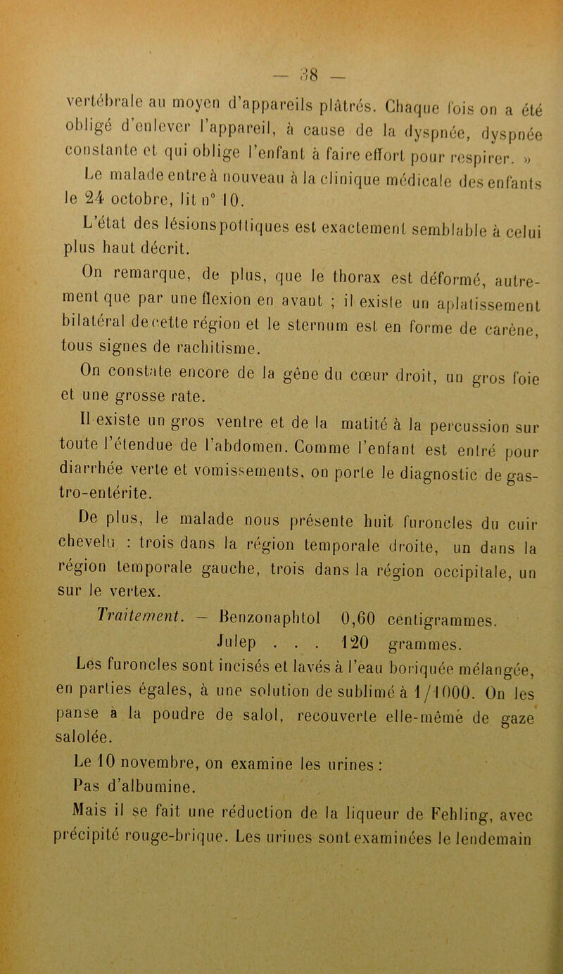 vertébrale au moyen d’appareils plâtrés. Chaque lois on a été obligé d’enlever l’appareil, à cause de la dyspnée, dyspnée constante et qui oblige l’enfant à faire effort pour respirer. » Le malade entreà nouveau à la clinique médicale des enfants le 24 octobre, lit n° 10. L’état des lésionspottiques est exactement semblable à celui plus haut décrit. On remarque, de plus, que le thorax est déformé, autre- ment que par une flexion en avant ; il exisle un aplatissement bilatéral de cette région et le sternum est en forme de carène, tous signes de rachitisme. On constate encore de la gêne du cœur droit, un gros foie et une grosse rate. Il existe un gros ventre et de la matité à la percussion sur toute l’étendue de l’abdomen. Comme l’enfant est entré pour diaiihée verte et vomissements, on porte le diagnostic de gas- tro-entérite. De plus, le malade nous présente huit furoncles du cuir chevelu : trois dans la région temporale droite, un dans la région temporale gauche, trois dans la région occipitale, un sur le vertex. Traitement. — Benzonaphtol 0,60 centigrammes. J ulep . . . 120 grammes. Les furoncles sont incisés et lavés à l’eau boriquée mélangée, en parties égales, à une solution de sublimé à 1/1000. On les panse a la poudre de salol, recouverte elle-même de gaze salolée. Le 10 novembre, on examine les urines : Pas d’albumine. Mais il se fait une réduction de la liqueur de Fehling, avec précipité rouge-brique. Les urines sont examinées le lendemain