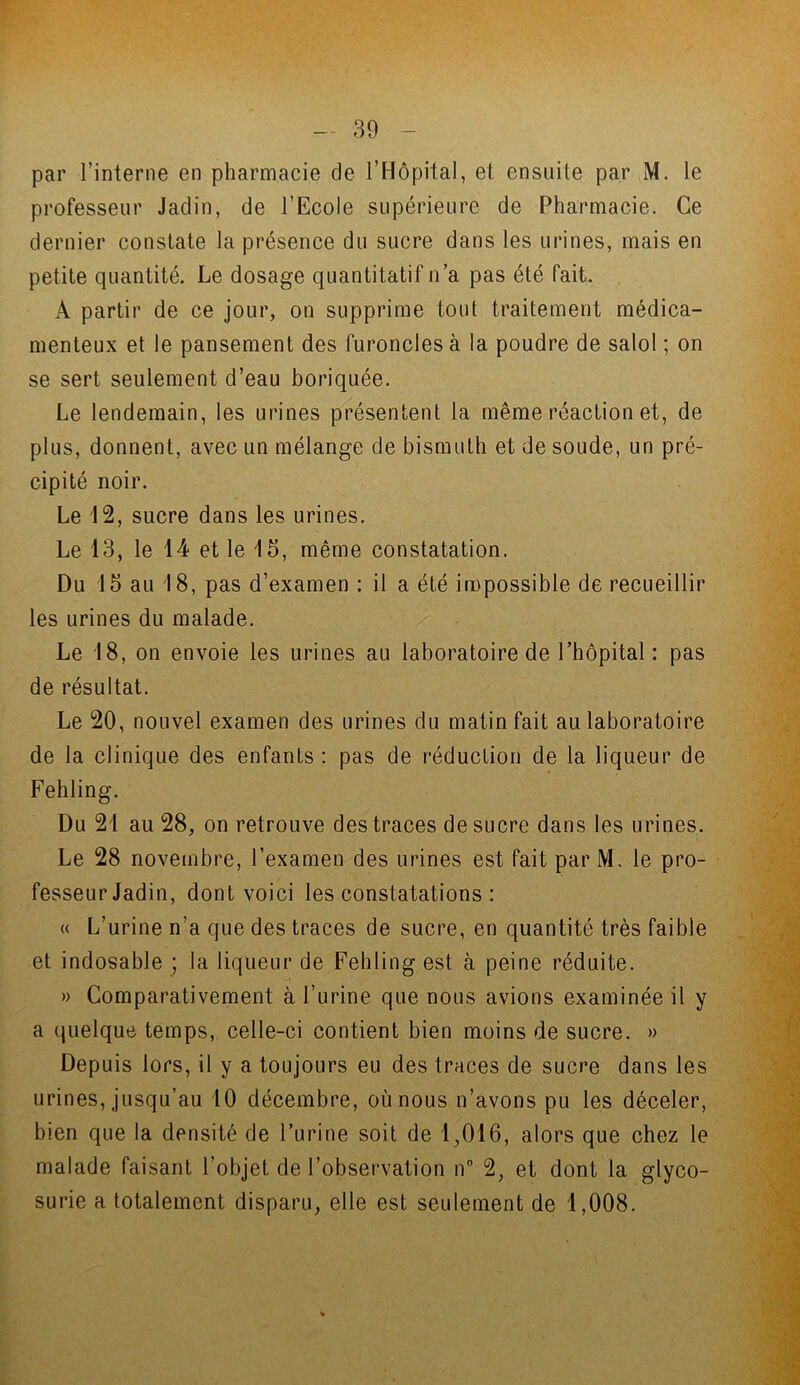 par l’interne en pharmacie de l’Hôpital, et ensuite par M. le professeur Jadin, de l’Ecole supérieure de Pharmacie. Ce dernier constate la présence du sucre dans les urines, mais en petite quantité. Le dosage quantitatif n’a pas été fait. A partir de ce jour, on supprime tout traitement médica- menteux et le pansement des furoncles à la poudre de salol ; on se sert seulement d’eau boriquée. Le lendemain, les urines présentent la même réaction et, de plus, donnent, avec un mélange de bismuth et de soude, un pré- cipité noir. Le 12, sucre dans les urines. Le 13, le 14 et le 15, même constatation. Du 15 au 18, pas d’examen : il a été impossible de recueillir les urines du malade. Le 18, on envoie les urines au laboratoire de l’hôpital : pas de résultat. Le 20, nouvel examen des urines du matin fait au laboratoire de la clinique des enfants : pas de réduction de la liqueur de Fehling. Du 21 au 28, on retrouve des traces de sucre dans les urines. Le 28 novembre, l’examen des urines est fait par M, le pro- fesseur Jadin, dont voici les constatations : « L’urine n’a que des traces de sucre, en quantité très faible et indosable ; la liqueur de Fehling est à peine réduite. » Comparativement à l’urine que nous avions examinée il y a quelque temps, celle-ci contient bien moins de sucre. » Depuis lors, il y a toujours eu des traces de sucre dans les urines, jusqu’au 10 décembre, où nous n’avons pu les déceler, bien que la densité de l’urine soit de 1,016, alors que chez le malade faisant l’objet de l’observation n° 2, et dont la glyco- surie a totalement disparu, elle est seulement de 1,008.