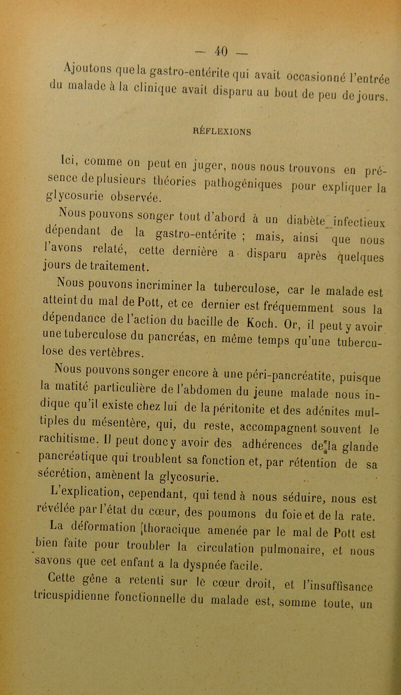 Ajoutons quela gastro-entérite qui avait occasionné l’entrée ' u malade a la clinique avait disparu au bout de peu de jours. RÉFLEXIONS Ici, comme on peut en juger, nous nous trouvons en pré- sence de plusieurs théories pathogéniques pour expliquer la glycosurie observée. Nous pouvons songer tout d’abord à un diabète infectieux dépendant de la gastro-entérite ; mais, ainsi que nous lavons relaté, cette dernière a disparu après quelques jours de traitement. Nous pouvons incriminer la tuberculose, car le malade est atteint du mal de Pott, et ce dernier est fréquemment sous la dépendance de l’action du bacille de Koch. Or, il peut y avoir une tuberculose du pancréas, en même temps qu’une tubercu- lose des vertèbres. Nous pouvons songer encore à une péri-pancréatite, puisque a matité particulière de l’abdomen du jeune malade nous in- dique qu’il existe chez lui de la péritonite et des adénites mul- tiples du mésentère, qui, du reste, accompagnent souvent le rachitisme. Il peut donc y avoir des adhérences de'la glande pancréatique qui troublent sa fonction et, par rétention de sa sécrétion, amènent la glycosurie. L’explication, cependant, qui tend à nous séduire, nous est revelee pari état du cœur, des poumons du foie et de la rate. La déformation [thoracique amenée par le mal de Pott est bien faite pour troubler la circulation pulmonaire, et nous savons que cet enfant a la dyspnée facile. Cette gène a retenti sur lô cœur droit, et l’insuffisance tricuspidienne fonctionnelle du malade est, somme toute, un