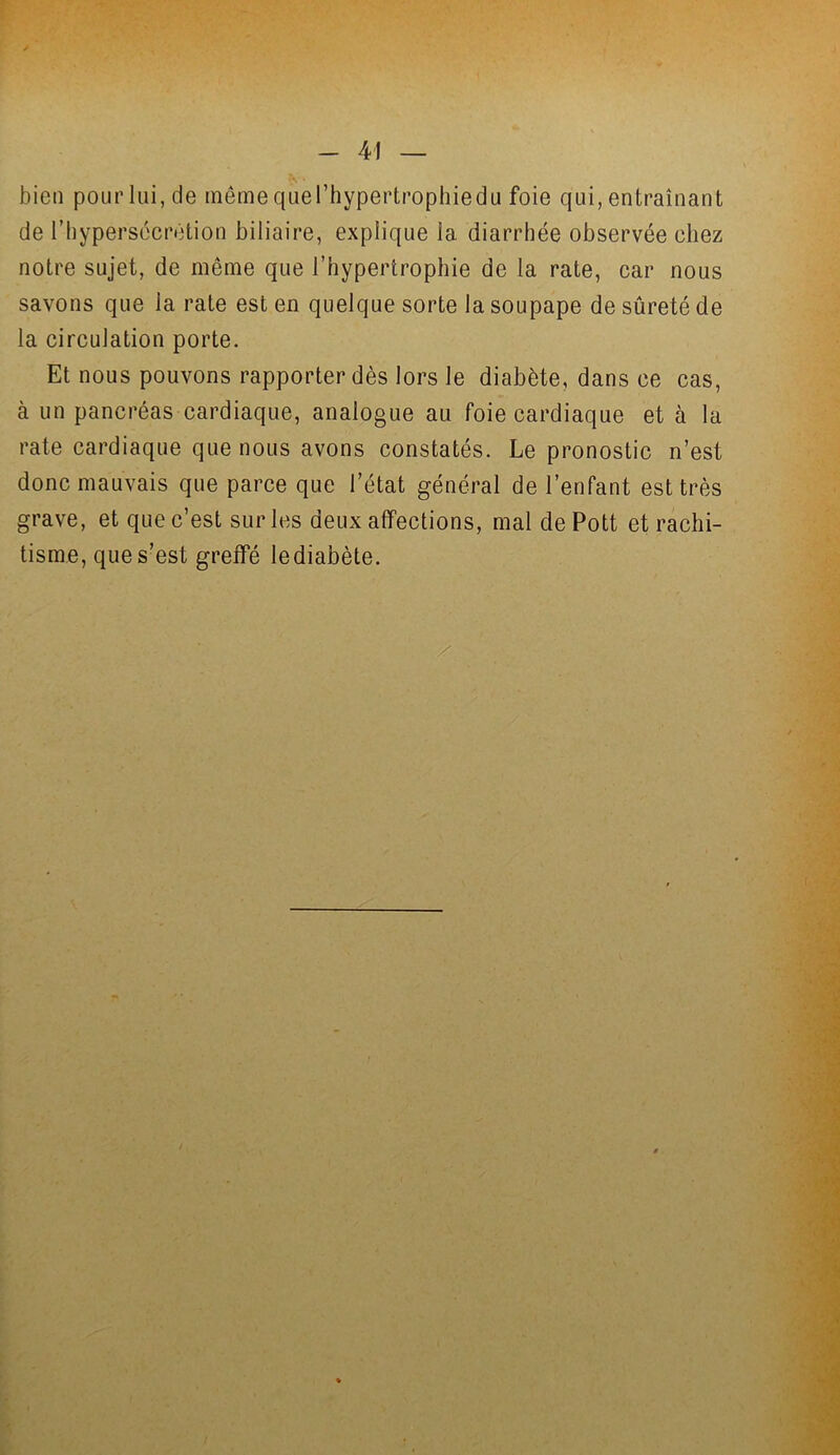 bien pourlui,de même quel’hypertrophiedu foie qui, entraînant de l’hypersécrétion biliaire, explique la diarrhée observée eliez notre sujet, de même que l’hypertrophie de la rate, car nous savons que la rate est en quelque sorte la soupape de sûreté de la circulation porte. Et nous pouvons rapporter dès lors le diabète, dans ce cas, à un pancréas cardiaque, analogue au foie cardiaque et à la rate cardiaque que nous avons constatés. Le pronostic n’est donc mauvais que parce que l’état général de l’enfant est très grave, et que c’est sur les deux affections, mal de Pott et rachi- tisme, que s’est greffé lediabète. /