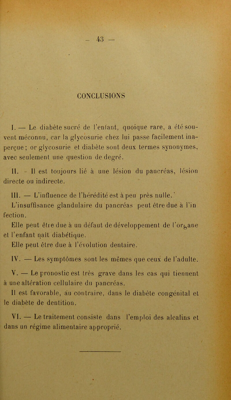 CONCLUSIONS I. — Le diabète sucré de 1’enlant, quoique rare, a été sou- vent méconnu, car la glycosurie chez lui passe facilement ina- perçue; or glycosurie et diabète sont deux termes synonymes, avec seulement une question de degré. II. - Il est toujours lié à une lésion du pancréas, lésion directe ou indirecte. III. — L’influence de l’hérédité est à peu près nulle.’ L’insuffisance glandulaire du pancréas peut être due à fin fection. Elle peut être due à un défaut de développement de l’organe et l’enfant naît diabétique. Elle peut être due à l’évolution dentaire. IV. — Les symptômes sont les mêmes que ceux de l’adulte. V. — Le pronostic est très grave dans les cas qui tiennent à une altération cellulaire du pancréas. Il est favorable, au contraire, dans le diabète congénital et le diabète de dentition. VI. — Le traitement consiste dans l’emploi des alcalins et dans un régime alimentaire approprié.