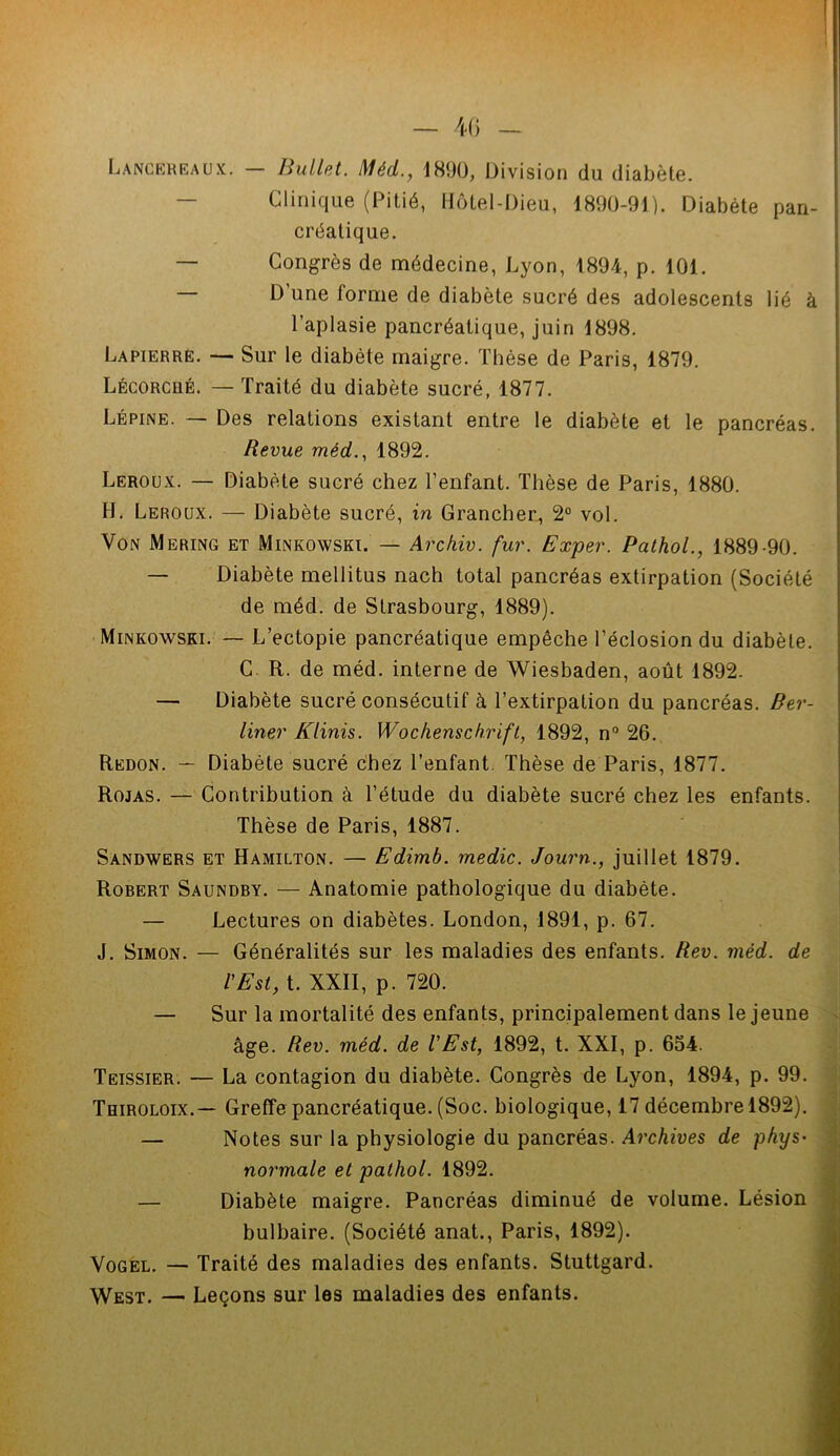 Lancereaux. — Bullet. Méd., 1890, Division du diabète. Clinique (Pitié, Hôtel-Dieu, 1890-91). Diabète pan- créatique. — Congrès de médecine, Lyon, 1894, p. 101. — D’une forme de diabète sucré des adolescents lié à l’aplasie pancréatique, juin 1898. Lapierre. — Sur le diabète maigre. Thèse de Paris, 1879. Lécorcué. — Traité du diabète sucré, 1877. Lépine. — Des relations existant entre le diabète et le pancréas. Revue méd., 1892. Leroux. — Diabète sucré chez l’enfant. Thèse de Paris, 1880. H. Leroux. — Diabète sucré, in Grancher, 2° vol. Von Mering et Minkowski. — Archiv. fur. Exper. Pathol., 1889-90. — Diabète mellitus nach total pancréas extirpation (Société de méd. de Strasbourg, 1889). Minkowski. — L’ectopie pancréatique empêche l’éclosion du diabète. C R. de méd. interne de Wiesbaden, août 1892. — Diabète sucré consécutif à l’extirpation du pancréas. Ber- liner Klinis. Wochenschrift, 1892, n° 26. Redon. — Diabète sucré chez l’enfant. Thèse de Paris, 1877. Rojas. — Contribution à l’étude du diabète sucré chez les enfants. Thèse de Paris, 1887. Sandwers et Hamilton. — Edimb. medic. Journ., juillet 1879. Robert Saundby. — Anatomie pathologique du diabète. — Lectures on diabètes. London, 1891, p. 67. J. Simon. — Généralités sur les maladies des enfants. Rev. méd. de l'Est, t. XXII, p. 720. — Sur la mortalité des enfants, principalement dans le jeune âge. Rev. méd. de l'Est, 1892, t. XXI, p. 654. Teissier. — La contagion du diabète. Congrès de Lyon, 1894, p. 99. Thiroloix.— Greffe pancréatique. (Soc. biologique, 17 décembre 1892). — Notes sur la physiologie du pancréas. Archives de phys- normale et pathol. 1892. — Diabète maigre. Pancréas diminué de volume. Lésion bulbaire. (Société anat., Paris, 1892). Vogel. — Traité des maladies des enfants. Stuttgard. West. — Leçons sur les maladies des enfants.