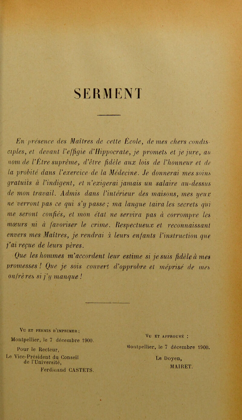 SERMENT En présence des Maîtres de cette École, de mes chers condis- ciples, et devant l'effigie d'Hippocrate, je promets et je jure, au nom de l'Être suprême, d'être fidèle aux lois de l'honneur et de la probité dans l'exercice de la Médecine. Je donnerai mes soins gratuits à l’indigent, et n'exigerai jamais un salaire au-dessus de mon travail. Admis dans l'intérieur des maisons, mes yeux ne verront pas ce cpai s’y passe ; ma langue taira les secrets qui me seront confiés, et mon état ne servira pas à corrompre les mœurs ni à favoriser le crime. Respectueux et reconnaissant envers mes Maîtres, je rendrai à leurs enfants l’instruction que j'ai reçue de leurs pères. Que les hommes m'accordent leur estime si je suis fidèle à mes promesses ! Que je sois couvert d'opprobre et méprisé de mes onfrères si j’y manque ! Vü ET PERMIS D’iMPRIMER: Montpellier, le 7 décembre 1900. Pour le Recteur, Le Vice-Président du Conseil de l’Université, Ferdinand CASTETS. Vu et approuvé : vlontpellier, le 7 décembre 1900. Le Doyen, MAIRET.