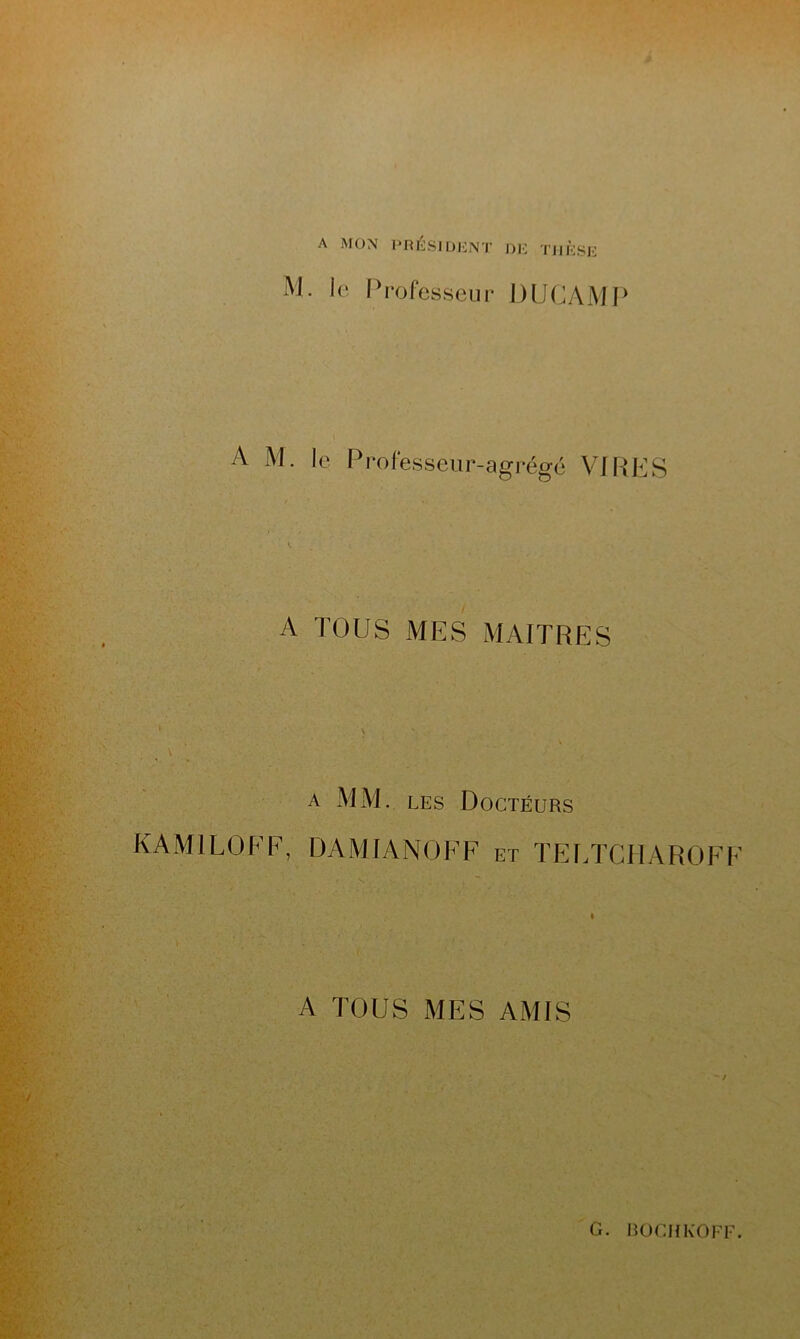 A MON PRÉSIDENT DE THÈSE M. le Professeur DUC AM P A M. le Professeur-agrégé VIRES A TOUS MES MAITRES a MM. les Docteurs KAMI LO EF, DAMIANOFF et TEETCHAROFF A TOUS MES AMIS