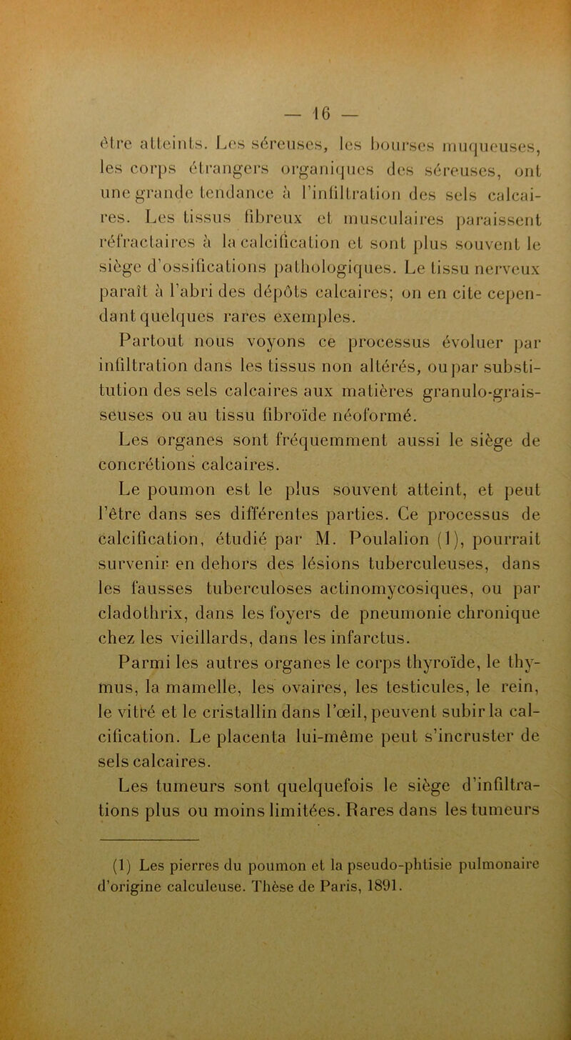 être atteints. Les séreuses, les bourses muqueuses, les corps étrangers organiques des séreuses, ont une grande tendance à l’infiltration des sels calcai- res. Les tissus fibreux et musculaires paraissent réfractaires à la calcification et sont plus souvent le siège d’ossifications pathologiques. Le tissu nerveux paraît à l’abri des dépôts calcaires; on en cite cepen- dant quelques rares exemples. Partout nous voyons ce processus évoluer par infiltration dans les tissus non altérés, ou par substi- tution des sels calcaires aux matières granulo-grais- seuses ou au tissu tibroïde néoformé. Les organes sont fréquemment aussi le siège de concrétions calcaires. Le poumon est le plus souvent atteint, et peut l’être dans ses différentes parties. Ce processus de calcification, étudié par M. Poulalion (1), pourrait survenir en dehors des lésions tuberculeuses, dans les fausses tuberculoses actinomycosiques, ou par cladothrix, dans les foyers de pneumonie chronique chez les vieillards, dans les infarctus. Parmi les autres organes le corps thyroïde, le thy- mus, la mamelle, les ovaires, les testicules, le rein, le vitré et le cristallin dans l’œil, peuvent subir la cal- cification. Le placenta lui-même peut s’incruster de sels calcaires. Les tumeurs sont quelquefois le siège d’infiltra- tions plus ou moins limitées. Rares dans les tumeurs (1) Les pierres du poumon et la pseudo-phtisie pulmonaire d’origine caleuleuse. Thèse de Paris, 1891.