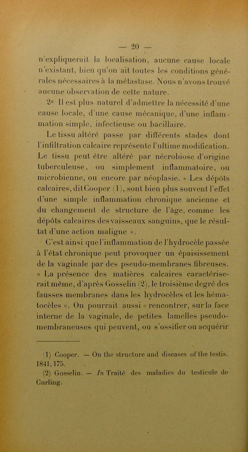 n’expliquerait la localisation, aucune cause locale n existant, bien qu’on ait toutes les conditions géné- rales necessaires à la métastase. Nous n’avons trouvé aucune observation de cette nature. 2° Il est plus naturel d’admettre la nécessité d’une cause locale, d’une cause mécanique, d’une inflam- mation simple, infectieuse ou bacillaire. Le tissu altéré passe par différents stades dont l’infiltration calcaire représente l’ultime modification. Le tissu peut être altéré par nécrobiose d’origine tuberculeuse, ou simplement inflammatoire, ou microbienne, ou encore par néoplasie. « Les dépôts calcaires, ditCooper (1), sont bien plus souvent l’effet d’une simple inflammation chronique ancienne et du changement de structure de l’âge, comme les dépôts calcaires des vaisseaux sanguins, que le résul- tat d’une action maligne ». C’est ainsi que l’inflammation de l’hydrocèle passée à l’état chronique peut provoquer un épaisissement de la vaginale par des pseudo-membranes fibreuses. « La présence des matières calcaires caractérise- rait même, d’après Gosselin (2), le troisième degré des fausses membranes dans les hydrocèles et les héma- tocèles ». On pourrait aussi «rencontrer, sur la face interne de la vaginale, de petites lamelles pseudo- membraneuses qui peuvent, ou s’ossifier ou acquérir (1) Cooper. — On the structure and diseases of the testis. 1841,175. (2) Gosselin. — In Traité des maladies du testicule de Curling.