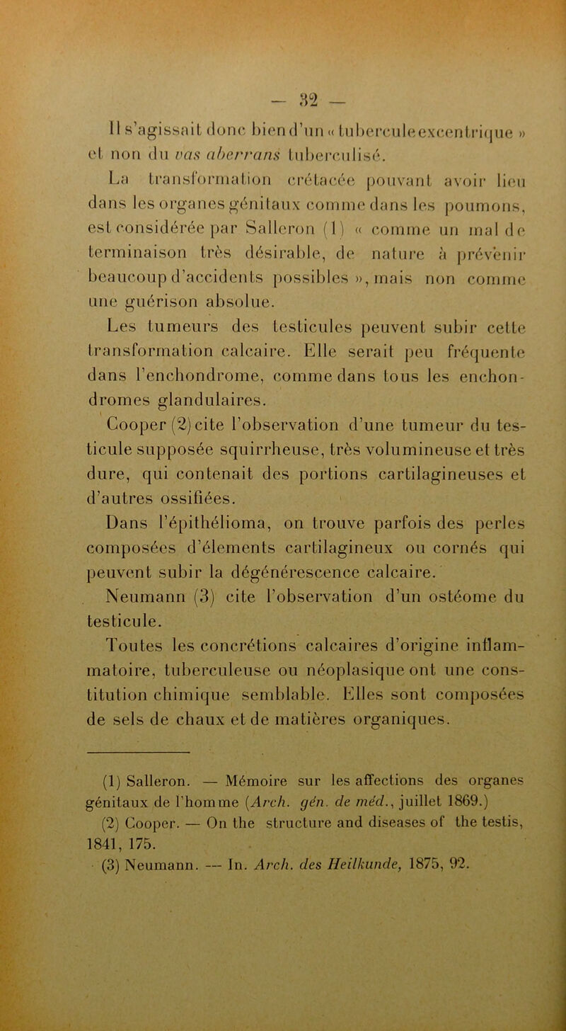 Il s’agissait donc bien d’un .< tuberculeexcentrique » et non du vas aberrans tuberculisé. La transformation crétacée pouvant avoir lieu dans les organes génitaux comme dans les poumons, est considérée par Salleron (1) « comme un mal de terminaison très désirable, de nature à prévenir beaucoup d’accidents possibles », mais non comme une guérison absolue. Les tumeurs des testicules peuvent subir cette transformation calcaire. Elle serait peu fréquente dans l’enchondrome, comme dans tous les enchon- dromes glandulaires. s Cooper (2) cite l’observation d’une tumeur du tes- ticule supposée squirrheuse, très volumineuse et très dure, qui contenait des portions cartilagineuses et d’autres ossifiées. Dans l’épithélioma, on trouve parfois des perles composées d’élements cartilagineux ou cornés qui peuvent subir la dégénérescence calcaire. Neumann (3) cite l’observation d’un ostéome du testicule. Toutes les concrétions calcaires d’origine inflam- matoire, tuberculeuse ou néoplasique ont une cons- titution chimique semblable. Elles sont composées de sels de chaux et de matières organiques. (1) Salleron. — Mémoire sur les affections des organes génitaux de l’homme (.Arch. gén. de méd., juillet 1869.) (2) Cooper. — On the structure and diseases of the testis, 1841, 175. (3) Neumann. — In. Arch. des Heilhunde, 1875, 92.