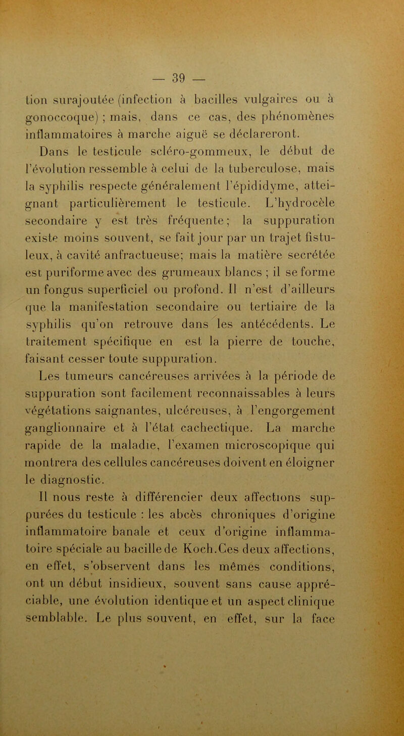 lion surajoutée (infection à bacilles vulgaires ou à gonoccoque) ; mais, dans ce cas, des phénomènes inflammatoires à marche aiguë se déclareront. Dans le testicule scléro-gommeux, le début de révolution ressemble à celui de la tuberculose, mais la syphilis respecte généralement l’épididyme, attei- gnant particulièrement le testicule. L’hydrocèle secondaire y est très fréquente; la suppuration existe moins souvent, se fait jour par un trajet fistu- leux, à cavité anfractueuse; mais la matière secrétée est puriforme avec des grumeaux blancs ; il se forme un fongus superficiel ou profond. 11 n’est d’ailleurs que la manifestation secondaire ou tertiaire de la syphilis qu’on retrouve dans les antécédents. Le traitement spécifique en est la pierre de touche, faisant cesser toute suppuration. Les tumeurs cancéreuses arrivées à la période de suppuration sont facilement reconnaissables à leurs végétations saignantes, ulcéreuses, à l’engorgement ganglionnaire et à l’état cachectique. La marche rapide de la maladie, l’examen microscopique qui montrera des cellules cancéreuses doivent en éloigner le diagnostic. Il nous reste à différencier deux affections sup- purées du testicule : les abcès chroniques d’origine inflammatoire banale et ceux d’origine inflamma- toire spéciale au bacille de Koch.Ces deux affections, en effet, s’observent dans les mêmes conditions, ont un début insidieux, souvent sans cause appré- ciable, une évolution identique et un aspect clinique semblable. Le plus souvent, en effet, sur la face