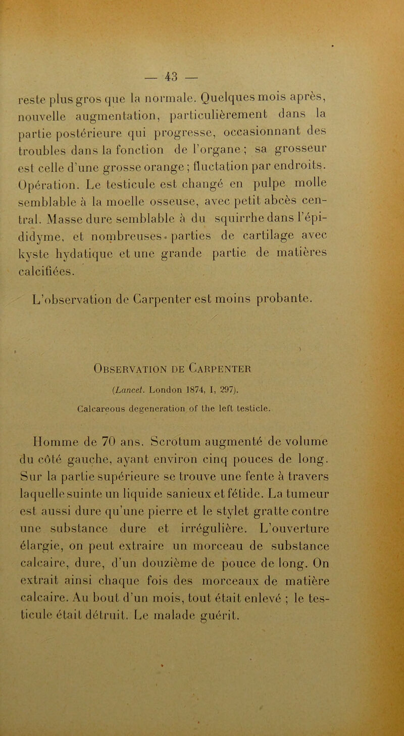 reste plus gros que la normale. Quelques mois après, nouvelle augmentation, particulièrement dans la partie postérieure qui progresse, occasionnant des troubles dans la fonction de l’organe ; sa grosseur est celle d’une grosse orange ; fluctation par endroits. Opération. Le testicule est changé en pulpe molle semblable à la moelle osseuse, avec petit abcès cen- tral. Masse dure semblable à du squirrhe dans l’épi- didyme, et nombreuses, parties de cartilage avec kyste hydatique et une grande partie de matières calcifiées. L’observation de Garpenter est moins probante. Observation de Carpenter {Lancet. London 1874, I, 297). Calcareous degeneration of lhe left testicle. Homme de 70 ans. Scrotum augmenté de volume du côté gauche, ayant environ cinq pouces de long. Sur la partie supérieure se trouve une fente à travers laquelle suinte un liquide sanieux et fétide. La tumeur est aussi dure qu’une pierre et le stylet gratte contre une substance dure et irrégulière. L’ouverture élargie, on peut extraire un morceau de substance calcaire, dure, d’un douzième de pouce de long. On extrait ainsi chaque fois des morceaux de matière calcaire. Au bout d’un mois, tout était enlevé ; le tes- ticule était détruit. Le malade guérit.