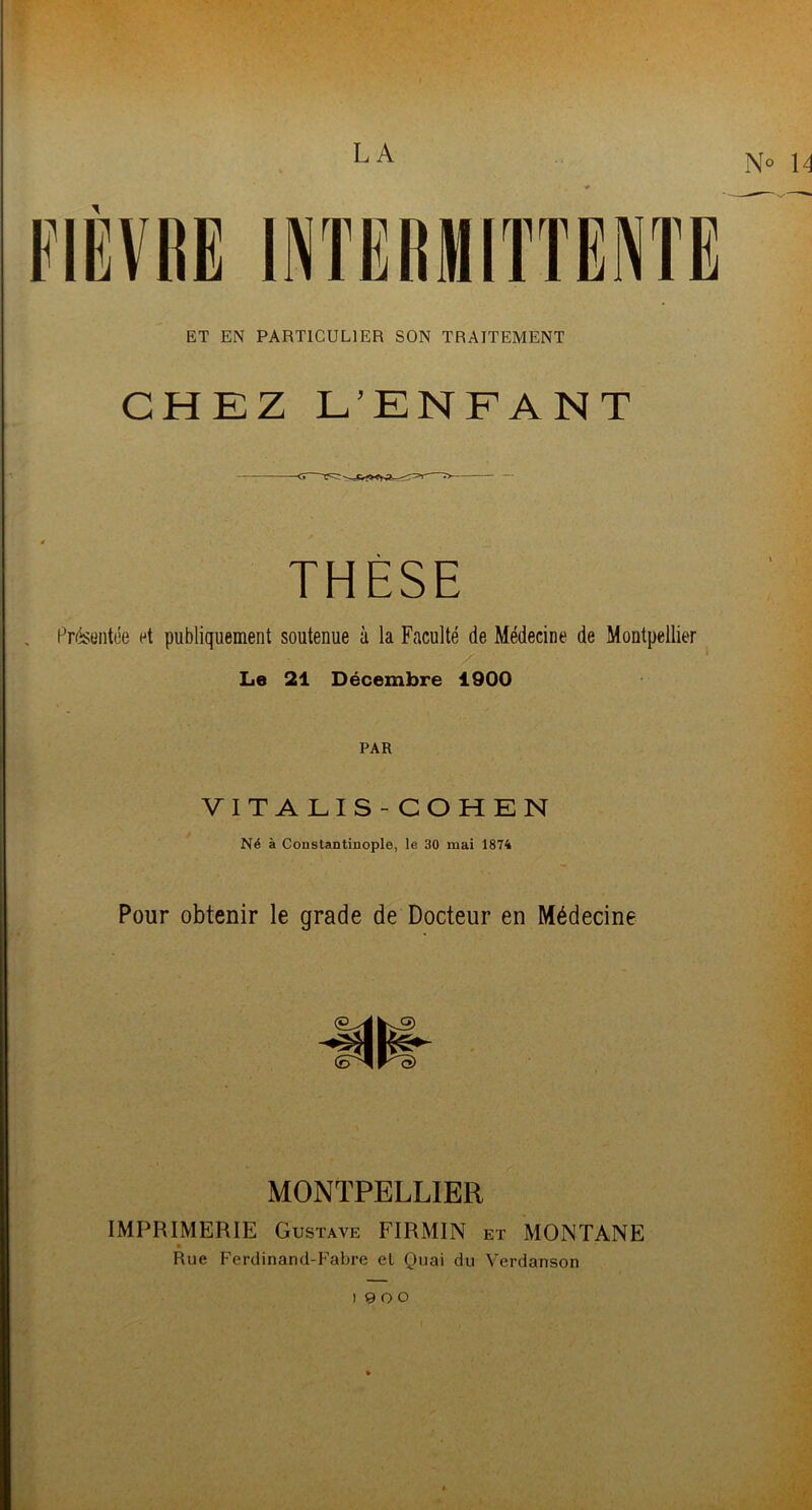 LA ET EN PARTICULIER SON TRAITEMENT CHEZ L’ENFANT THÈSE , Présentée et publiquement soutenue à la Faculté de Médecine de Montpellier Le 21 Décembre 1900 PAR VITALIS -COHEN Né à Constantinople, le 30 mai 1874 Pour obtenir le grade de Docteur en Médecine MONTPELLIER IMPRIMERIE Gustave FIRMIN et MONTANE Rue Ferdinand-Fabre el Quai du Verdanson