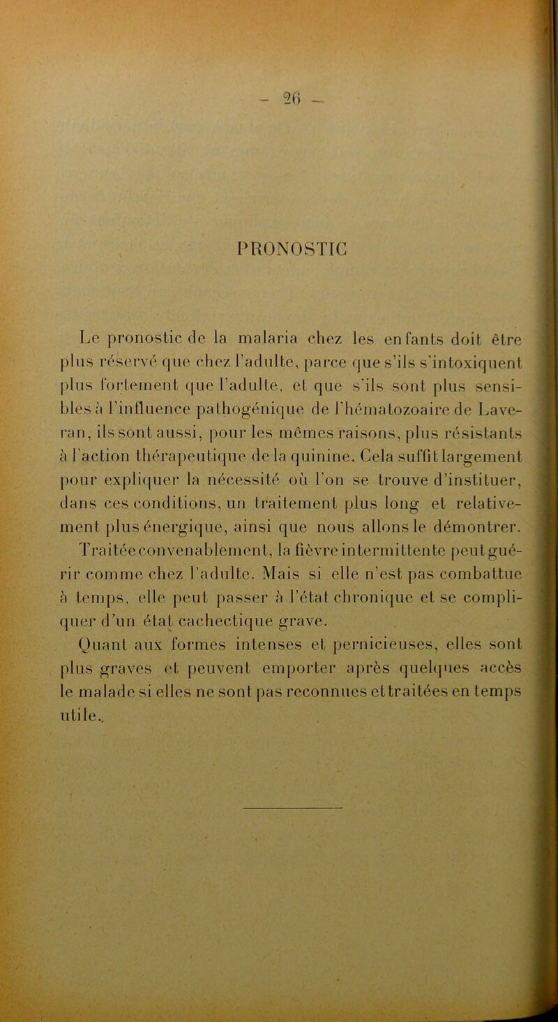 50 - PR(3NOSTIC Le pronostic de la malaria chez les enfants doit être plus réservé que chez l’adulte, parce que s’ils s’intoxiquent |)lus fortement que l’adulte, et que s’ils sont plus sensi- bles à l’influence pathogénique de l’hématozoaire de Lave- ran, ils sont aussi, pour les mêmes raisons, plus résistants à l’action thérapeutique de la quinine. Cela suffit largement })Our expliquer la nécessité où l’on se trouve d’instituer, dans ces conditions, un traitement plus long et relative- ment plus énergique, ainsi que nous allons le démontrer. Traitéeconvenablernent, la fièvre intermittente peutgué- rir comme chez l’adulte. Mais si elle n’est pas combattue à temps, elle peut passer à l’état chronique et se compli- quer d’un état cachectique grave. Quant aux formes intenses et pernicieuses, elles sont plus graves et peuvent emporter aj)rès quehpies accès le malade si elles ne sont pas reconnues et traitées en temps utile..