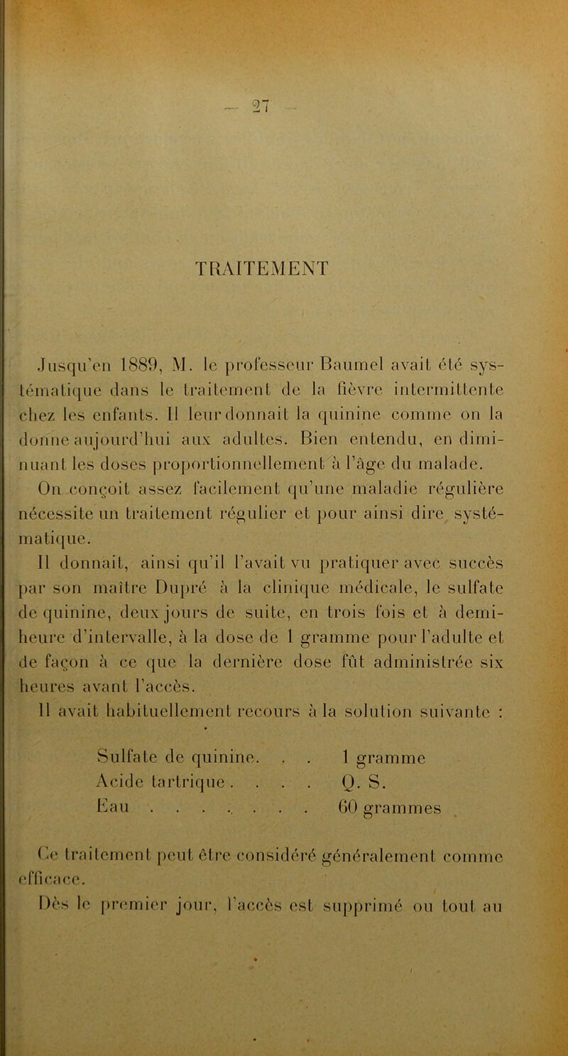 TRAITEMENT Jusqu’en 1889, M. le professeur Baumel avait été sys- tématique dans le traitement de la fièvre intermittente chez les enfants. Il leur donnait la quinine comme on la donne aujourd’hui aux adultes. Bien entendu, en dimi- nuant les doses proportionnellement^à l’âge du malade. Ou conçoit assez facilement qu’une maladie régulière nécessite un traitement régulier et pour ainsi dire systé- matique. Il donnait, ainsi qu’il l’avait vu pratiquer avec succès par son maître Dupré à la clinique médicale, le sulfate de quinine, deux jours de suite, en trois fois et à demi- heure d’intervalle, à la dose de 1 gramme pour l’adulte et de façon à ce que la dernière dose fût administrée six lieures avant l’accès. 11 avait habituellement recours à la solution suivante : Sulfate de quinine. , . 1 gramme Acide tartrique . ... Q. S. Eau ....... 60 grammes O • Ee traitement peut être considéré généralement comme efficace. Dès le j)rernier jour, l’accès est supprimé ou tout au !