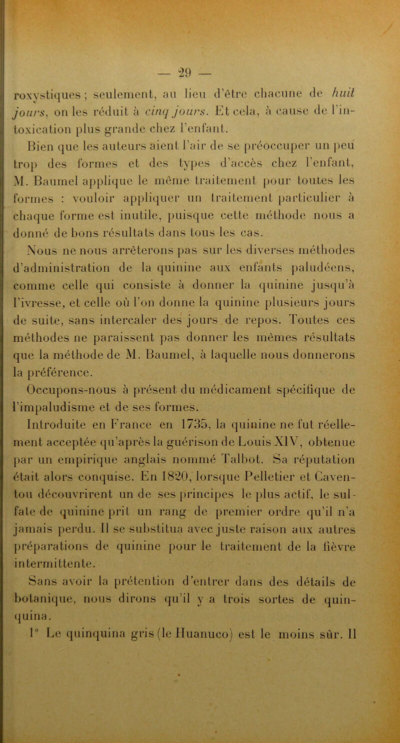 — ^29 — roxystiques ; seulement, au lieu d’être chacune de huit joiirs^ on les réduit à cinq jours. Et cela, h cause de l’in- toxication plus grande chez l’enfant. Bien que les auteurs aient l’air de se préoccuper un ])eu trop des formes et des types d’accès chez l’enfant, M. Baumel applique le même traitement pour toutes les formes : vouloir appliquer un traitement })articulier à chaque forme est inutile, puisque cette méthode nous a donné de bons résultats dans tous les cas. Nous ne nous arrêterons pas sur les diverses méthodes d’administration de la quinine aux enfants paludéens, comme celle qui consiste à donner la quinine jusqu’à l’ivresse, et celle où l’on donne la quinine plusieurs jours de suite, sans intercaler des jours de repos. Toutes ces méthodes ne paraissent pas donner les mêmes résultats que la méthode de M. Baumel, à laquelle nous donnerons la préférence. Occupons-nous à présent du médicament spécifique de l’impaludisme et de ses formes. Introduite en France en 1735,1a quinine ne fut réelle- ment acceptée qu’après la guérison de Louis XIV, obtenue par un empirique anglais nommé Talbot. Sa réputation était alors conquise. En 1820, lorsque Pelletier et Caven- tou découvrirent un de ses principes le plus actif, le sul- fate de quinine prit un rang de premier ordre qu’il n’a jamais perdu. Il se substitua avec juste raison aux autres préparations de quinine pour le traitement de la fièvre intermittente. Sans avoir la prétention d’entrer dans des détails de botanique, nous dirons qu’il y a trois sortes de quin- quina. P Le quinquina gris (le Huanuco) est le moins sûr. 11