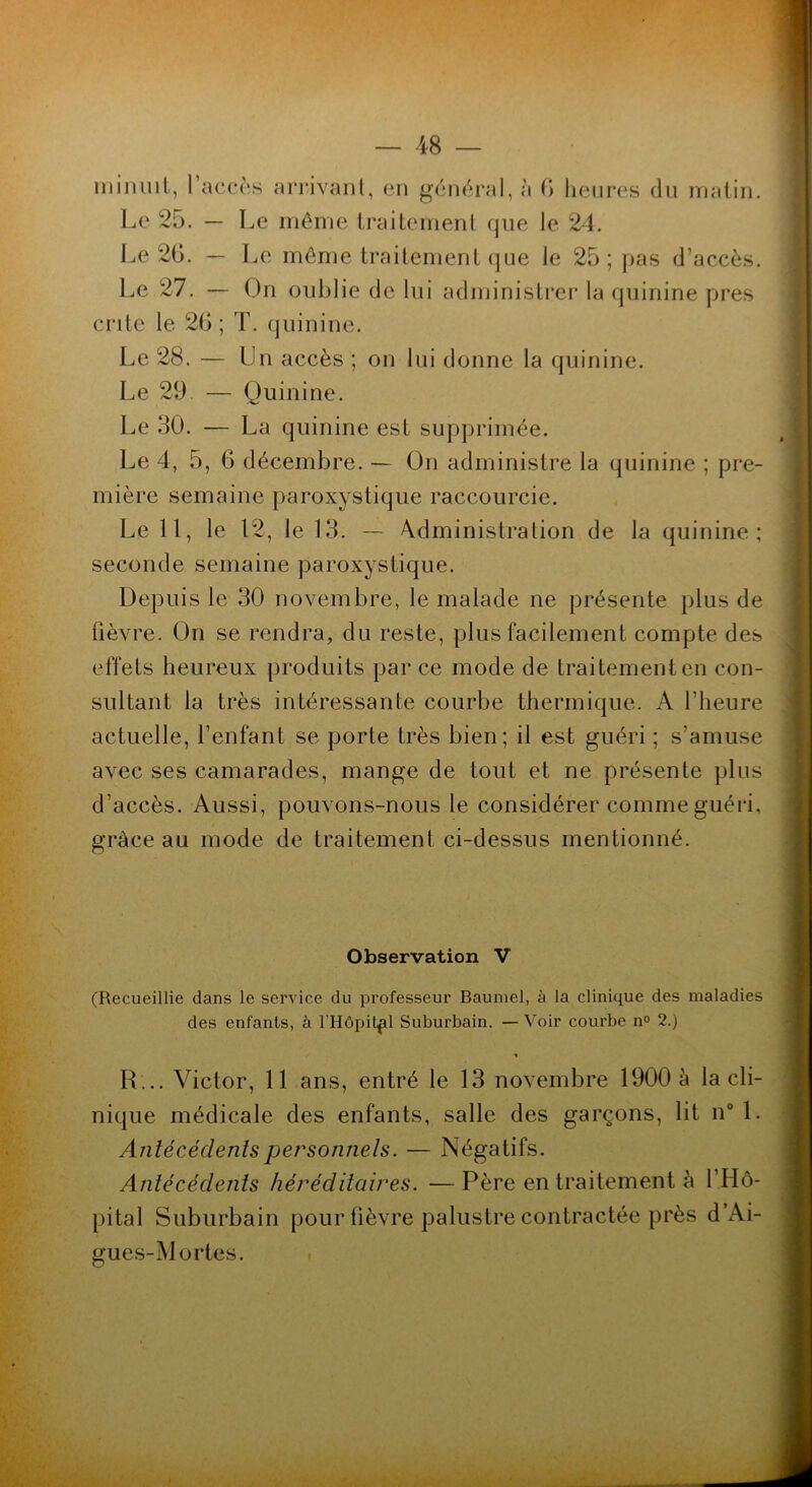 iiiiiuiil, l’acuîès an*ivanl, en général, à (i heures dn matin. Le 25. — Le même traitement (jiie le 24. l.,e 26. — Le môme traitement (jue le 25; pas d’accès. Le 27. — On oublie de lui administrei* la quinine près ciatc le 26; T. quinine. Le 28. — Un accès ; on lui donne la quinine. Le 29. — Quinine. Le 30. — La quinine est supprimée. Le 4, 5, 6 décembre. — On administre la quinine ; pre- mière semaine paroxystique raccourcie. Le 11, le 12, le 13. ~ Administration de la quinine; seconde semaine paroxystique. Depuis le 30 novembre, le malade ne présente plus de fièvre. On se rendra, du reste, plus facilement compte des effets heureux produits par ce mode de traitement en con- sultant la très intéressante courbe thermique. A l’heure actuelle, l’enfant se porte très bien; il est guéri ; s’amuse avec ses camarades, mange de tout et ne présente plus d’accès. Aussi, pouvons-nous le considérer comme guéri, grâce au mode de traitement ci-dessus mentionné. Observation V (Recueillie dans le service du professeur Bauniel, à la clinique des maladies des enfants, à l’Hôpitfil Suburbain. —Voir courbe n» 2.) « R... Victor, 11 ans, entré le 13 novembre 1900 à la cli- nique médicale des enfants, salle des garçons, lit n“ 1. Antécédents personnels. — Négatifs. Antécédents héréditaires. —Père en traitement à l’Hô- pital Suburbain pour fièvre palustre contractée près d’Ai- gues-Mortes.