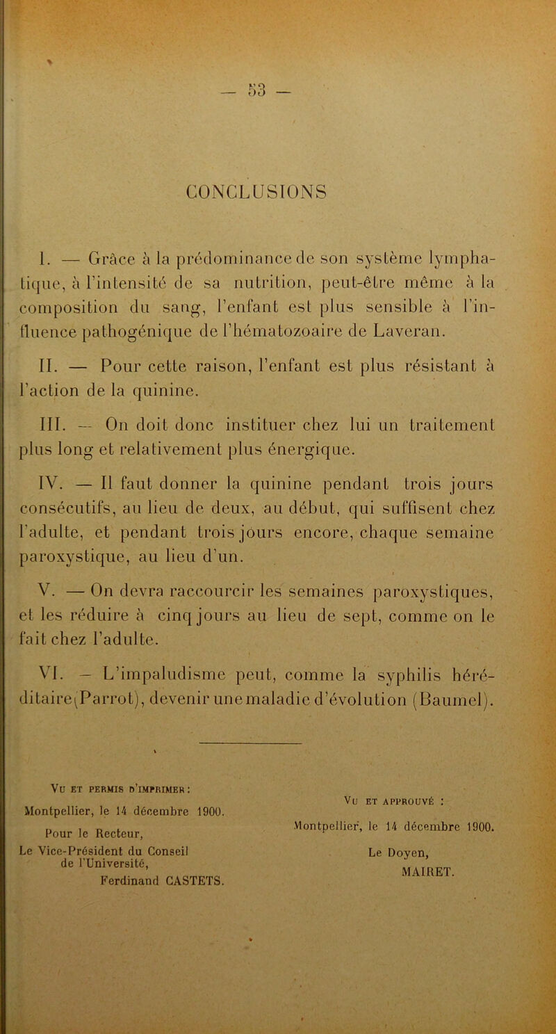 m - CONCLUSIONS 1. — Grâce à la prédominance de son système lympha- tique, à l’intensité de sa nutrition, peut-être même à la composition du sang, l’enfant est plus sensible à l’in- tluence pathogénique de l’hématozoaire de Laveran. IL — Pour cette raison, l’enfant est plus résistant à l’action de la quinine. III. — On doit donc instituer chez lui un traitement plus long et relativement plus énergique. IV. — Il faut donner la quinine pendant trois jours consécutifs, au lieu de deux, au début, qui suffisent chez l’adulte, et pendant trois jours encore, chaque semaine paroxystique, au lieu d’un. I V. — On devra raccourcir les semaines paroxystiques, et les réduire à cinq jours au lieu de sept, comme on le fait chez l’adulte. VI. — L’impaludisme peut, comme la syphilis héré- ditaire^^Parrot), devenir unemaladic d’évolution (Bauniel). Vu ET PERMIS d’imprimer: Montpellier, le 14 décembre 1900. Vu ET APPROUVÉ : Pour le Recteur, Le Vice-Président du Conseil de l’Université, Ferdinand CASTETS. Montpellier, le 14 décembre 1900. Le Doyen, MAIRET.