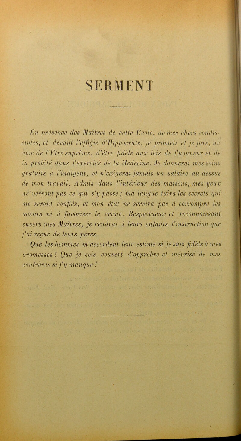 si:nMi:Ni Ev présence des Maîtres de cette École, de mes chers condis- ciples, et devant l’effigie d’Hippocrate, je promets et je jure, au nom de l’Etre suprême, d’être fidèle aux lois de l’honneur et de la probité dans l’exercice de la Médecine. Je donnerai mes soins gratuits cl rindigent, et n’exigerai jamais un salaire au-dessus de mon travail. Admis dans l’intérieur des maisons, mes ijeuv ne verront pas ce qui s’y passe; ma langue taira les secrets qui me seront confiés, et mon état ne servira pas à corrompre les moeurs ni à favoriser le crime. Respectueux et reconnaissant envers mes Maîtres, je rendrai à leurs enfants l’instruction que fai reçue de leurs pères. Que les hommes m’accordent leur estime si je suis fidèle à mes promesses ! Que je sois couvert d’opprobre et méprisé de mes confrères si j’y manque !