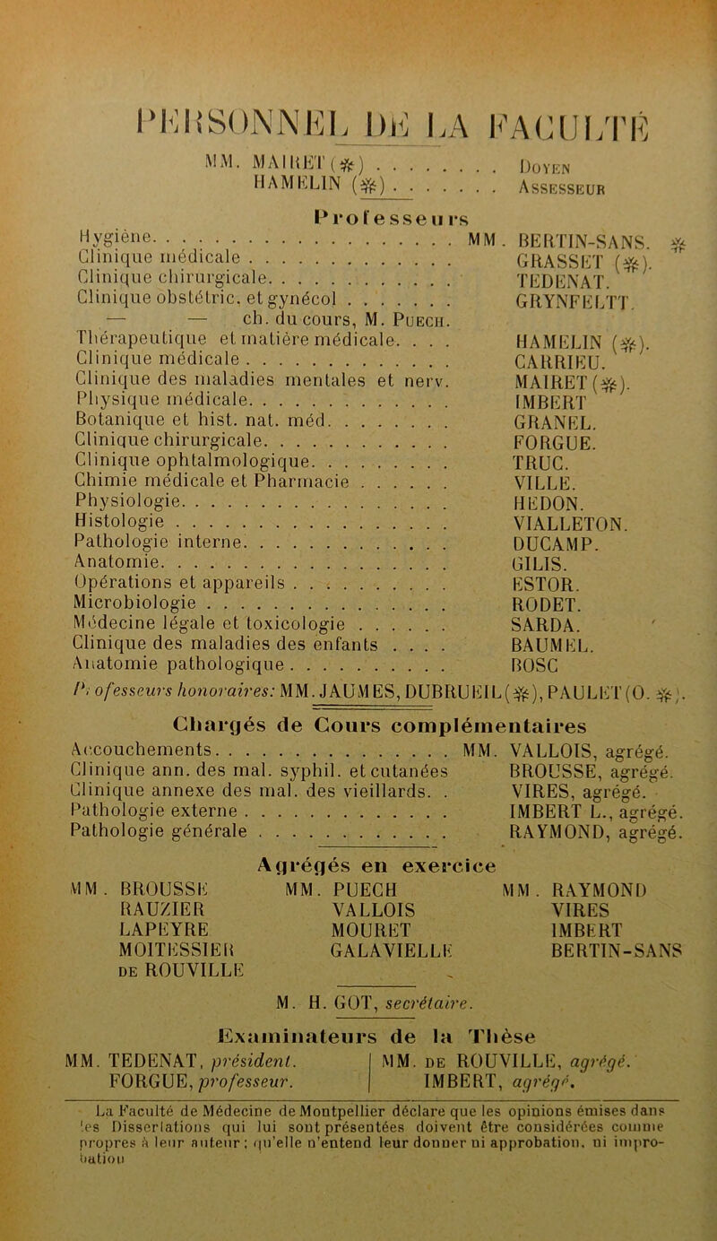 l'l<:i>’S()NNKL I)J<: I.A l'’AClJi;rÉ M.M. MMIIHTl*) DOVEN H AM KLIN Assesseur Professe ii rs Hygiène MM. BERTIN-SANS. Clinique médicale GRASSET (^). Clinique chirurgicale TEDENAÏ. Clinique obstélric, et gynécol GRYNFELTT. — — ch. du cours, M. PuECH. Thérapeutique et matière médicale. . . . HAMELIN (Yf^). Clinique médicale CARRIEU. Clinique des maladies mentales et nerv. MAIRET Physique médicale IMBERT Botanique et hist. nat. méd GRANEL. Clinique chirurgicale FORGUE. Clinique ophtalmologique TRUC. Chimie médicale et Pharmacie VILLE. Physiologie REDON. Histologie VIALLETON. Pathologie interne. OUCAMP. Anatomie GILIS. Opérations et appareils ESTOR. Microbiologie RODET. Médecine légale et toxicologie SARDA. Clinique des maladies des enfants .... BAUMEL. Anatomie pathologique BOSC P. ofes&eurs honoraires: MM. JAUMES, DUBRUEIL( PAULET(0. Cliarcjés de Cours complémentaires A(‘,couchements MM. VALLOIS, agrégé. Clinique ann. des mal. syphil. et cutanées BROUSSE, agrégé. Clinique annexe des mal. des vieillards. . VIRES, agrégé. Pathologie externe IMBERT L., agrégé. Pathologie générale RAYMOND, agrégé. Ag régés en exercice MM. BROUSSE MM. PUECH MM. RAYMOND RAUZIER VALLOIS VIRES LAPEYRE MOURET IMBERT MOITESSIEH GALAVIELLE BERTIN-SANS DE ROUVILLE M. H. GOT, secrétaire. Examinateurs de la Thèse MM. TEDENAT, président. MM. de ROUVILLE, agrégé. FORGUE, pro/es^eur. IMBERT, agrégé. La Faculté de Médecine de Montpellier déclare que les opinions émises dans '.es Disserlalions qui lui sont présentées doivent être considérées comme propres h leur auteur: (|u’elle n’entend leur donner ni approbation, ni impro- bation