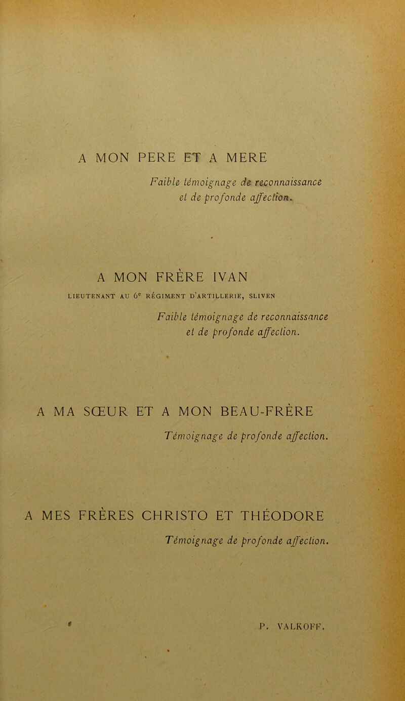 A MON PERE ET A MERE Faible témoignage de reconnaissance et de profonde affection. A MON FRÈRE IVAN LIEUTENANT AU 6® RÉGIMENT d’aRTILLERIE, SLIVEN Faible témoignage de reconnaissance et de profonde affection. A MA SŒUR ET A MON BEAU-FRÈRE Témoignage de profonde affection. A MES FRÈRES CHRISTO ET THÉODORE Témoignage de profonde affection. t