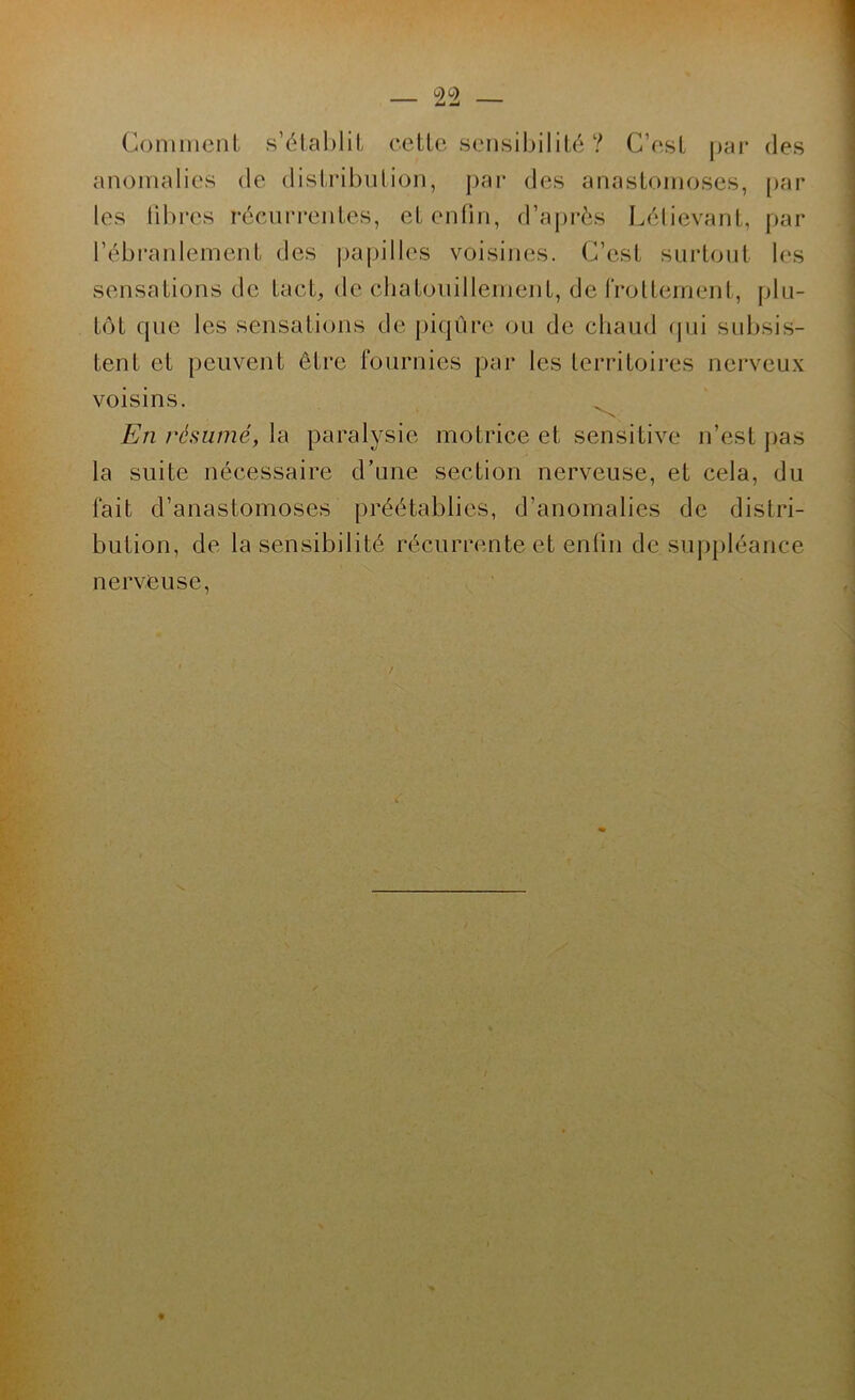 2^2 — Coniincnl s’é(al)lit celle sensiljililé ? C’esl par des anomalies de dislribnlion, j)ai‘ des anaslomoses, [>ar les lil)res récun*enles, el enfin, d’après Lèlievanl, par l’ébranlemenl des ])apilles voisines. C’esl suidonl les sensalions de lacl, de clialonillenienl, de froUeinenl, plu- lôl que les sensalions de piqnre ou de chaud (jui subsis- lenl el peuvenl êlre fournies par les lerriloires nerveux voisins. ^ En résumé, la paralysie molrice el sensilive n’esl pas la suile nécessaire d’une seclion nerveuse, el cela, du fail d’anaslomoses préélablies, d’anomalies de dislri- bulion, de la sensibililé récurrenle el enfin de suppléance nerveuse,