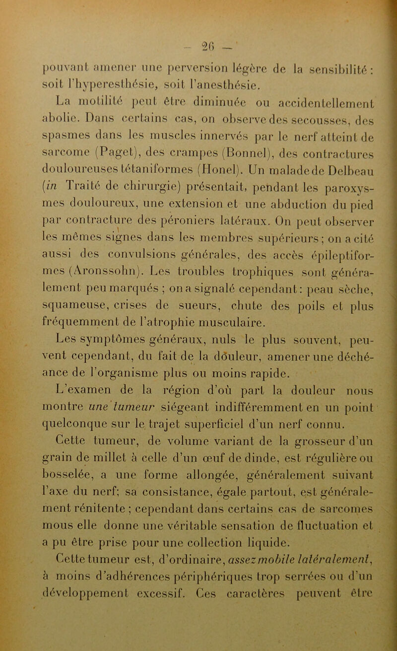 pouvant amcnei- une perversion légère de la sensibilité: soit riiyperesthésie, soit ranesthésie. La motilité j)eiit être diminuée ou accidentellement abolie. Dans certains cas, on observe des secousses, des spasmes dans les muscles innervés par le nerf atteint de sarcome (Paget), des crampes (Donnel), des contractures douloureuses tétaniformes (Honel). LFn maladede Delbeau (in Traité de chirurgie) présentait, pendant les paroxys- mes douloureux, une extension et une abduction du pied par contracture des péroniers latéraux. On peut observer les mêmes signes dans les membres supérieurs; on a cité aussi des convulsions générales, des accès épileptifor- mes (Aronssohn). Les troubles trophiques sont généra- lement peu marqués; on a signalé cependant: peau sèche, squameuse, crises de sueurs, chute des poils et plus fréquemment de l’atrophie musculaire. Les symptômes généraux, nuis le plus souvent, peu- vent cependant, du fait de la dôuleur, amener une déché- ance de l’organisme plus ou moins rapide. L’examen de la région d’où part la douleur nous montre une tumeur siégeant indifféremment en un point quelconque sur le trajet superficiel d’un nerf connu. Cette tumeur, de volume variant de la grosseur d’un grain de millet à celle d’un œuf de dinde, est régulière ou bosselée, a une forme allongée, généralement suivant l’axe du nerf; sa consistance, égale partout, est générale- ment rénitente ; cependant dans certains cas de sarcomes mous elle donne une véritable sensation de fluctuation et a pu être prise pour une collection liquide. Cette tumeur est, d’ordinaire, û5sezmo6//e latéralement^ à moins d’adhérences périphériques trop serrées ou d’un développement excessif. Ces caractères peuvent être