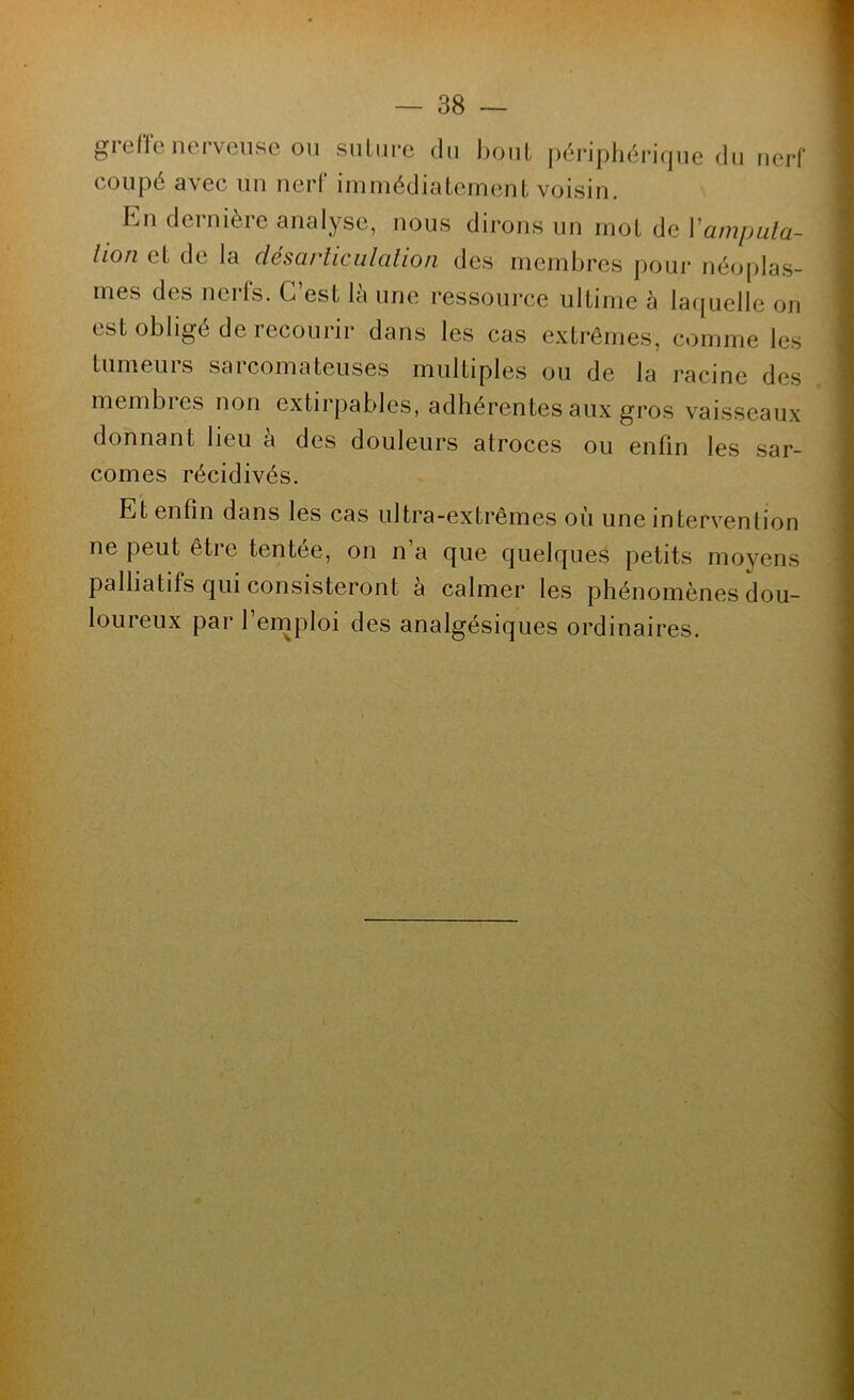 gi elle nci vensc ou suLiipe du bout [)érjphéri(|ue du nerf coupé avec un nerf immédialement voisin. En dernière analyse, nous dirons un mol de Vampula- lion el de la désarticulation des membres pour néo|)las- rnes des nerfs. C’est là une ressource ultime à la([uelle on est obligé de recourir dans les cas extrêmes, comme les tumeurs sarcomateuses multiples ou de la racine des membres non extirpables, adhérentes aux gros vaisseaux donnant lieu à des douleurs atroces ou enfin les sar- comes récidivés. Et enfin dans les cas ultra-extrêmes où une intervention ne peut être tentee, on n a cjue cjuelcjues petits moyens palliatifs qui consisteront à calmer les phénomènes dou- loureux par l’ernploi des analgésiques ordinaires.