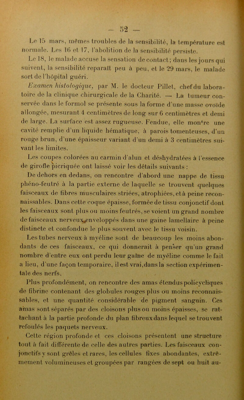 - — Le 15 mars, mêmes troubles de la sensibilité, la température est normale. Les 1(> et 17, l’abolition de la sensibilité persiste. Le 18, le malade accuse la sensation de contact; dans les jours qui suivent, la sensibilité reparaît peu à peu, et le 29 mars, le malade sort de l’hôpital guéri. Examen histologique, par M. le docteur Pillet, chefdu labora- toire de la clinique chirurgicale de la Charité. — La tumeur con- servée dans le formol se présente sous la forme d’une masse ovoïde allongée, mesurant 4 centimètres de long sur 6 centimètres et demi de large. La surface est assez rugueuse. Fendue, elle mon’re une cavité remplie d’un liquide hématique, à parois tomenteuses, d’un rouge brun, d’une épaisseur variant d’un demi à 3 centimètres sui- vant les limites. Les coupes colorées au carmin d’alun et déshydratées à l’essence de girofle picriquée ont laissé voir les détails suivants : De dehors en dedans, on rencontre d’abord une nappe de tissu phéno-feutré à la partie externe de laquelle se trouvent quelques faisceaux de fibres musculaires striées, atrophiées, et à peine recon- naissables. Dans cette coque épaisse, formée de tissu conjonctif dont les faisceaux sont plus ou moins feutrés, se voient un grand nombre de faisceaux nerveux„enveloppés dans une gaine lamellaire à peine distincte et confondue le plus souvent avec le tissu voisin. Les tubes nerveux à myéline sont de beaucoup les moins abon- dants de ces faisceaux, ce qui donnerait à penser qu’un grand nombre d’entre eux ont perdu leur gaine de myéline comme le fait a lieu, d’une façon temporaire, il est vrai,dans la section expérimen- tale des nerfs. Plus profondément, on rencontre des amas étenduspolicycliques de fibrine contenant des globules rouges plus ou moins reconnais- sables, et une quantité considérable de pigment sanguin. Ces amas sont séparés par des cloisons plus ou moins épaisses, se rat- tachant à la partie profonde du plan fibreux dans lequel se trouvent refoulés les paquets nerveux. Cette région profonde et ces cloisons présentent une structure tout à fait différente de celle des autres parties. Les faisceaux con- jonctifs y sont grêles et rares, les cellules fixes abondantes, extrê- mement volumineuses et groupées par rangées de sept ou huit au-