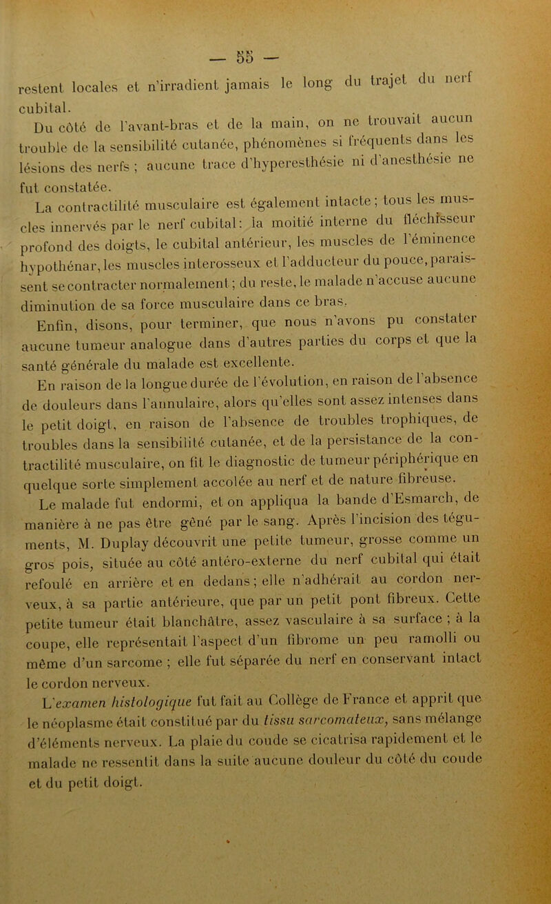 restent, locales et n’irradient jamais le long du trajet du nerf cubital. Du côté de l’avant-bras et de la main, on ne trouvait aucun trouble de la sensibilité cutanée, phénomènes si fréquents dans les lésions des nerfs ; aucune trace d’hyperesthésie ni d’anesthésie ne fut constatée. La contractilité musculaire est également intacte; tous les mus- cles innervés par le nerf cubital: la moitié interne du lléchfsseur profond des doigts, le cubital antérieur, les muscles de l’éminence hypothénar,les muscles interosseiix et l’adducteur du pouce, parais- sent se contracter normalement; du reste, le malade n accuse aucune diminution de sa force musculaire dans ce bias, Enfin, disons, pour terminer, que nous n’avons pu constater aucune tumeur analogue dans d’autres parties du corps et que la santé générale du malade est excellente. En raison de la longue durée de l’évolution, en raison de 1 absence de douleurs dans l’annulaire, alors qu’elles sont assez intenses dans le petit doigt, en raison de l’absence de troubles trophiques, de troubles dans la sensibilité cutanée, et de la persistance de la con- tractilité musculaire, on fit le diagnostic de tumeur périphérique en quelque sorte simplement accolée au nerf et de nature fibreuse. Le malade fut endormi, et on appliqua la bande d’Esmarch, de manière à ne pas être gêné par le sang. Après l’incision des tégu- ments, M. Duplay découvrit une petite tumeur, grosse comme un gros pois, située au côté antéro-externe du nerf cubital qui était refoulé en arrière et en dedans ; elle n adhérait au cordon nei- veux, à sa partie antérieure, que par un petit pont fibreux. Cette petite tumeur était blanchâtre, assez vasculaire à sa surface , à la coupe, elle représentait l’aspect d’un fibrome un peu ramolli ou môme d’un sarcome ; elle fut séparée du nerf en conservant intact le cordon nerveux. L'examen histologique fut fait au Collège de France et apprit que le néoplasme était constitué par du tissu sarcomateux, sans mélange d’éléments nerveux. La plaie du coude se cicatrisa rapidement et le malade ne re.ssenlit dans la suite aucune douleur du côté du coude et du petit doigt.