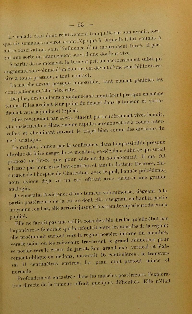 Le malade élail donc reUdivemenl ,„.e six semaines envi,-on avant lepo,lue à laqueUo 1 noU-e obsc-valion, sous l’inlluence d’un mouvemenl fo.'cé, P ■ e„l une sorte de e,-aquemenl suivi d’une douleur vivo. A. nartir de ce moment, la tumeur prit un accroissement subit i augmenta son volume d’un bon tiers et devint d’une sensibilité exces- “Sîurderdmdeurs spontanées se montrèrent presque en même temps Elles avaient leur point de départ dans la tumeur et s ina- diaient vers la jambe elle pied. Elles revenaient par accès, étaient parüculièremenl vives la nuit, et consistaient en élancements rapidesse renouvelant a courts inter- valles et cheminant suivant le trajet bien connu des divisions du °*’Le makde,'^™incu par la souffrance, dans l’impossibilité presque absolue de faire usage de ce membre, se décida à ^“bicce qm seia, proposé, ne fût-ce que pour obtenir du soulagement 11 me fr Pressé par mon excellent confrère et ami le docteur Decrose cii- rurgien de l’hospice de Charenton, avec lequel, l’année précédente ni avions déjà vu un cas offrant avec celui-ci une grande Constatai l’existence d’une tumeur volumineuse, siégeant à la partie postérieure de la cuisse dont elle atteignait en hautla partie moyenne ; en bas, elle arrivaitjusqu’àrextrémitésuperieuredu creux ' ''“EUe ne faisait pas une saillie considérable, bridée qu’elle était par l’aponévrose fémorale qui la refoulait entre les muscles de la région elle proéminait surtout vers la région postéro-interne versL point oü les vaisseaux traversent le grand adducteu pour se portL vers le creux du jarret. Son grand axe, vertical et légè- rement oblique en dedans, mesurait 16 centimètres; le transver- sal 11 centimètres environ. La peau était partout mince et Twondément encastrée dans les muscles postérieurs, l’explora- tion directe de la tumeur olVrait ipiclques dillicullés. Elle ii était