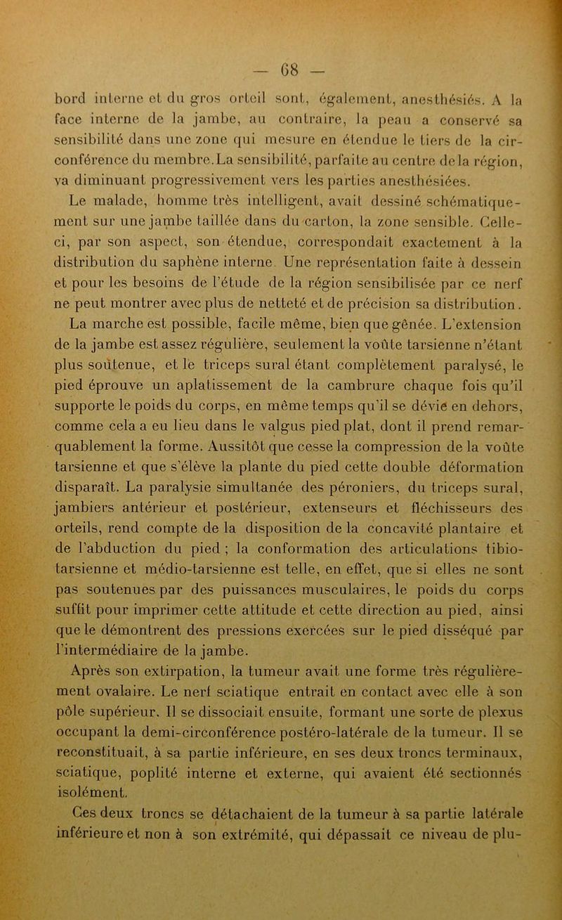 G8 - bord inlorne et du gros orteil sont, également, anesthésiés. A la face interne de la jambe, au contraire, la peau a conservé sa sensibilité dans une zone qui mesure en étendue le tiers de la cir- conférence du membre.La sensibilité, parfaite au centre delà région, va diminuant progressivement vers les parties anesthésiées. Le malade, homme très intelligent, avait dessiné schématique- ment sur une jambe taillée dans du carton, la zone sensible. Celle- ci, par son aspect, son étendue, correspondait exactement à la distribution du saphène interne Une représentation faite à dessein et pour les besoins de l’étude de la région sensibilisée par ce nerf ne peut montrer avec plus de netteté et de précision sa distribution. La marche est possible, facile même, bien que gênée. L’extension de la jambe est assez régulière, seulement la voûte tarsienne n’étant plus soutenue, et le triceps sural étant complètement paralysé, le pied éprouve un aplatissement de la cambrure chaque fois qu’il supporte le poids du corps, en même temps qu’il se dévie en dehors, comme cela a eu lieu dans le valgus pied plat, dont il prend remar- quablement la forme. Aussitôt que ce.sse la compression de la voûte tarsienne et que s’élève la plante du pied cette double déformation disparaît. La paralysie simultanée des péroniers, du triceps sural, jambiers antérieur et postérieur, extenseurs et fléchisseurs des orteils, rend compte de la disposition de la concavité plantaire et de l’abduction du pied ; la conformation des articulations tibio- tarsienne et médio-tarsienne est telle, en effet, que si elles ne sont pas soutenues par des puissances musculaires, le poids du corps suffit pour imprimer cette attitude et cette direction au pied, ainsi que le démontrent des pressions exercées sur le pied disséqué par l’intermédiaire de la jambe. Après son extirpation, la tumeur avait une forme très régulière- ment ovalaire. Le nerf sciatique entrait en contact avec elle à son pôle supérieur. Il se dissociait ensuite, formant une sorte de plexus occupant la demi-circonférence postéro-latérale de la tumeur. Il se reconstituait, à sa partie inférieure, en ses deux troncs terminaux, sciatique, poplité interne et externe, qui avaient été sectionnés isolément. Ces deux troncs se détachaient de la tumeur à sa partie latérale inférieure et non à son extrémité, qui dépassait ce niveau de plu-