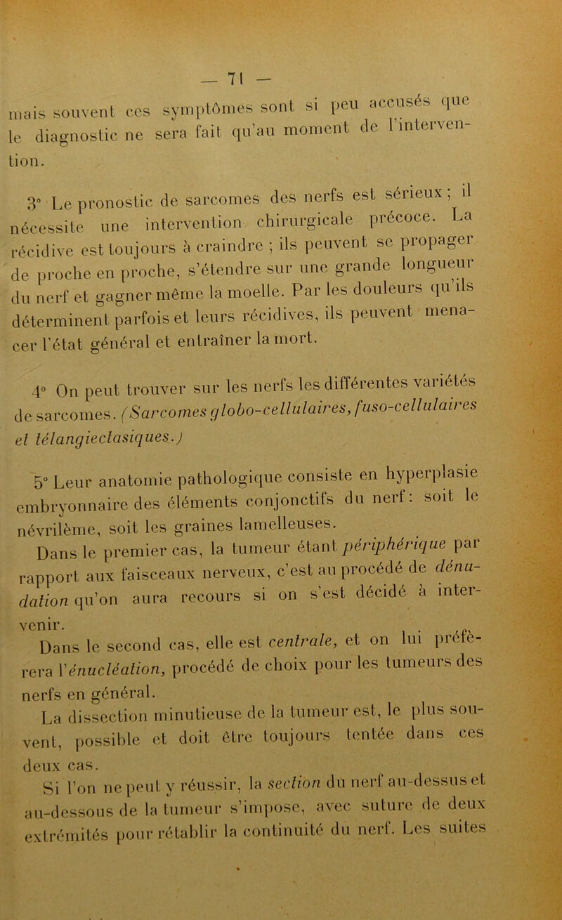 mais souvent le diagnostic tion. ces symptômes sont si peu accusés ([ue ne sera fait qu’au moment de l’interven- 3° Le pronostic de sarcomes des nerfs est sérieux, i nécessite une intervention chirurgicale précoce. La récidive est toujours à craindre ; ils peuvent se propager de proche en proche, s’étendre sur une grande longueur du nerf et gagner même la moelle. Par les douleurs qu i s déterminent parfois et leurs récidives, ils peuvent mena- cer l’état général et entraîner la mort. 4° On peut trouver sur les nerfs les différentes variétés de sarcomes. (Sarcomes globo-cellulaires, fuso-celliilaires ei lélangieclasiqiies.j 5° Leur anatomie pathologique consiste en hyperplasie embryonnaire des éléments conjonctifs du nerf; soit le névrilème, soit les graines lamelleuses. Dans le premier cas, la tumeur étant périphérique ^av rapport aux faisceaux nerveux, c’est au procédé de dénu- dation qu’on aura recours si on s’est décidé a mter- venir. . Dans le second cas, elle est centrale, et on lui préfé- rera Vénucléation, procédé de choix pour les tumeurs des nerfs en général. La dissection minutieuse de la tumeur est, le plus sou- vent, possible et doit être toujours tentée dans ces deux cas. Si l’on ne peut y réussir, la section du nerf au-dessus et au-dessous de la tumeur s’impose, avec suture de deux extrémités pour rétablir la continuité du nerf. Les suites