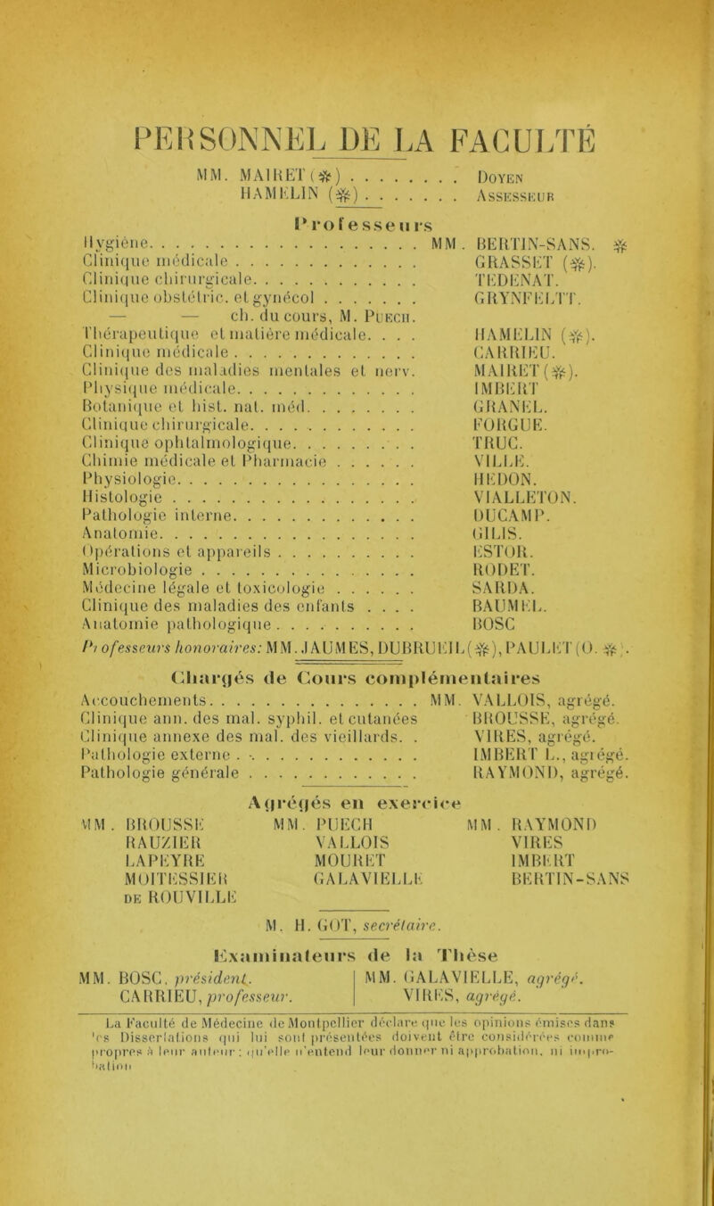 PERSONNEL 1)E LA FACULTÉ MM. MAIRETi*) Doyen HAMEL1N (efc) Assesseur I* ro f e sse u rs Hygiène MM. BERT1N-SANS. # Clinique médicale GRASSET (e&). Clinique chirurgicale TEDENAT. Clinique obstétric. et gynécol GRYNFELTT. ch. du cours, M. Puecu. Thérapeutique et matière médicale. . . . 1IAMEL1N (^). Clinique médicale CARR1EU. Clinique des maladies mentales et nerv. MAIRET(^). Physique médicale IMBERT Botanique et hist. nat. inéd GRANEL. Clinique chirurgicale FORGUE. Clinique ophtalmologique . TRUC. Chimie médicale et Pharmacie VILLE. Physiologie REDON. Histologie VIALLETON. Pathologie interne DUCAMP. Anatomie G1L1S. Opérations et appareils ESTOR. Microbiologie RODE T. Médecine légale et toxicologie SARDA. Clinique des maladies des enfants .... BAUMEL. Anatomie pathologique BOSC lyi ofesseurs honoraires: MM. .1 AU MES, DUBRUEIE(^), PAULET (O. Yé • Chargés de Cours complémentaires Accouchements MM. VALLOIS, agrégé. Clinique ann. des mal. syphil. et cutanées BROUSSE, agrégé. Clinique annexe des mal. des vieillards. . VIRES, agrégé. Pathologie externe . • IMBERT L., agrégé. Pathologie générale RAYMOND, agrégé. Agrégés en exercice VIM . BROUSSE MM. PUECH MM. RAYMOND RAUZIER VALLOIS VIRES LAPEYRE MOURUT IMBERT MOITESSIER GALAV1ELLE BERT1N-SANS de ROUVILLE M, H. GOT, secrétaire. Examinateurs de la Thèse MM. BOSC, président MM. GALAVIELLE, agrégé. CARRIEU, professeur. VIRES, agrégé. La Faculté de Médecine de Montpellier déclare que les opinions émises dan? 'es Dissertations qui lui sont présentées doivent être considérées comme propres A leur auteur: qu’elle u’entend leur donner ni approbation, ni impro- bation