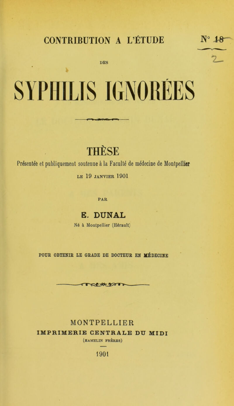 DES THÈSE Présentée et publiquement soutenue à la Faculté de médecine de Montpellier LE 19 JANVIER 1901 PAR E. DUNAL Né à MoDlpellier (Hérault) POUR OBTENIR LE GRADE DE DOCTEUR EN MÉDECINE MONTPELLIER IMPRIMERIE CENTRALE DU MIDI (hamelin prbres) 7^ 1901