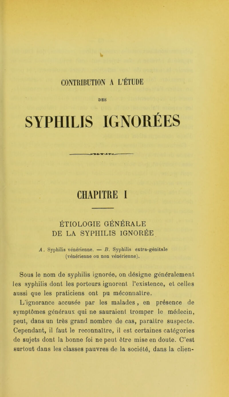 w CONTRIBUTION A L’ÉTUDE DES SYPHILIS IGNOHÉES CHAPITRE I ÉTIOLOGIE GÉNÉRALE DE LA SYPHILIS IGNORÉE A. Syphilis vénérienne. — B. Syphilis extra-génitale (vénérienne ou non vénérienne). Sous le nom de syphilis ignorée, on désigne généralement les syphilis dont les porteurs ignorent l’existence, et celles aussi que les praticiens ont pu méconnaUre. L’ignorance accusée par les malades, en présence de symptômes généraux qui ne sauraient tromper le médecin, peut, dans un très grand nombre de cas, paraître suspecte. Cependant, il faut le reconnaître, il est certaines catégories de sujets dont la bonne foi ne peut être mise en doute. C’est surtout dans les classes pauvres de la société, dans la clien-