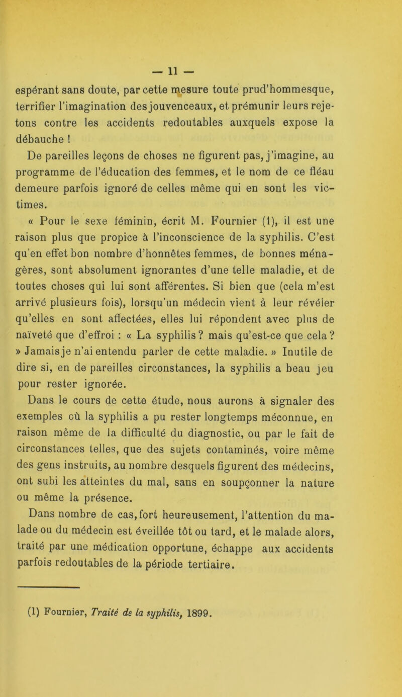 espérant sans doute, par cette mesure toute prud’hommesque, terrifier l’imagination des jouvenceaux, et prémunir leurs reje- tons contre les accidents redoutables auxquels expose la débauche ! De pareilles leçons de choses ne figurent pas, j’imagine, au programme de l’éducation des femmes, et le nom de ce fléau demeure parfois ignoré de celles même qui en sont les vic- times. « Pour le sexe féminin, écrit M. F’ournier (1), il est une raison plus que propice à l’inconscience de la syphilis. C’est qu’en effet bon nombre d’honnêtes femmes, de bonnes ména- gères, sont absolument ignorantes d’une telle maladie, et de toutes choses qui lui sont afférentes. Si bien que (cela m’est arrivé plusieurs fois), lorsqu’un médecin vient à leur révéler qu’elles en sont affectées, elles lui répondent avec plus de naïveté que d’effroi : « La syphilis? mais qu’est-ce que cela? » Jamais je n’ai entendu parler de cette maladie. » Inutile de dire si, en dépareilles circonstances, la syphilis a beau jeu pour rester ignorée. Dans le cours de cette étude, nous aurons à signaler des exemples où la syphilis a pu rester longtemps méconnue, en raison même de la difficulté du diagnostic, ou par le fait de circonstances telles, que des sujets contaminés, voire même des gens instruits, au nombre desquels figurent des médecins, ont subi les atteintes du mal, sans en soupçonner la nature ou même la présence. Dans nombre de cas, fort heureusement, l’attention du ma- lade ou du médecin est éveillée tôt ou tard, et le malade alors, traité par une médication opportune, échappe aux accidents parfois redoutables de la période tertiaire.