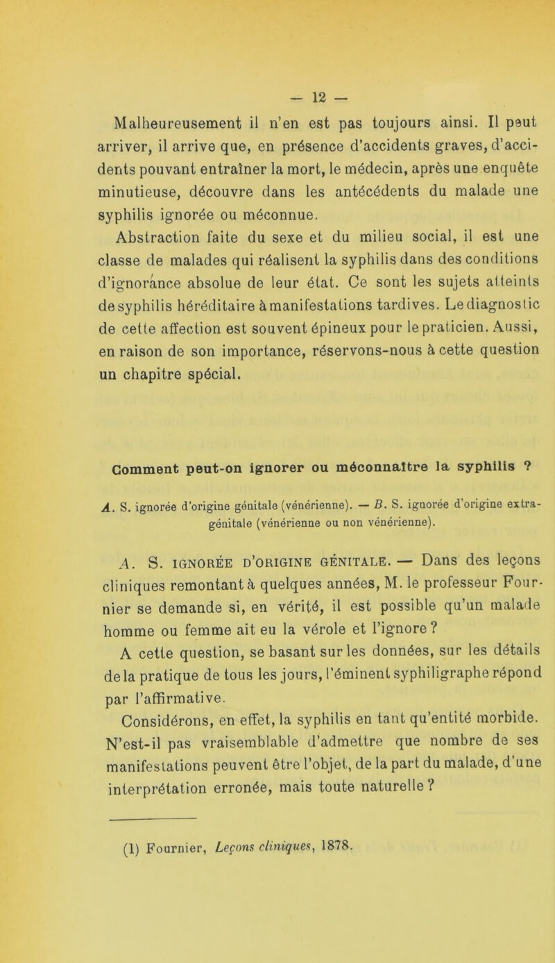 Malheureusement il n’en est pas toujours ainsi. Il peut arriver, il arrive que, en présence d’accidents graves, d’acci- dents pouvant entraîner la mort, le médecin, après une enquête minutieuse, découvre dans les antécédents du malade une syphilis ignorée ou méconnue. Abstraction faite du sexe et du milieu social, il est une classe de malades qui réalisent la syphilis dans des conditions d’ignorance absolue de leur état. Ce sont les sujets atteints desyphilis héréditaire à manifestations tardives. Lediagnoslic de cette affection est souvent épineux pour le praticien. Aussi, en raison de son importance, réservons-nous à cette question un chapitre spécial. Gomment peut-on ignorer ou méconnaître la syphilis ? A. S. igQorée d’origine génitale (vénérienne). — B. S. ignorée d’origine extra- génitale (vénérienne ou non vénérienne). A. S. IGNORÉE d’origine GÉNITALE. — Dans des leçons cliniques remontant à quelques années, M. le professeur Four- nier se demande si, en vérité, il est possible qu’un malade homme ou femme ait eu la vérole et l’ignore ? A cette question, se basant sur les données, sur les détails de la pratique de tous les jours, l’éminent syphiligraphe répond par l’affirmative. Considérons, en effet, la syphilis en tant qu’entité morbide. N’est-il pas vraisemblable d’admettre que nombre de ses manifeslations peuvent être l’objet, de la part du malade, d une interprétation erronée, mais toute naturelle? (1) Fournier, Leçons cliniques^ 1878.