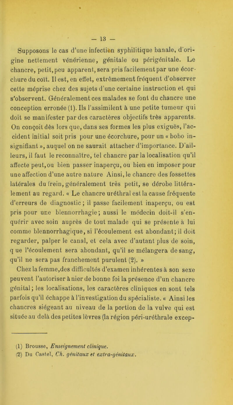 « - 13 — Supposons le cas d’une infectie-n syphilitique banale, d'ori- gine nettement vénérienne, génitale ou périgénitale. Le chancre, petit, peu apparent, sera pris facilement par une écor- chure du coït. Il est, en effet, extrêmement fréquent d’observer cette méprise chez des sujets d’une certaine instruction et qui s^observent. Généralement ces malades se font du chancre une conception erronée (1). Ils l’assimilent à une petite tumeur qui doit se manifester par des caractères objectifs très apparents. On conçoit dès lors que, dans ses formes les plus exiguës, l’ac- cident initial soit pris pour une écorchure, pour un « bobo in- signifiant », auquel on ne saurait attacher d’importance. D’ail- leurs, il faut le reconnaître, tel chancre par la localisation qu’il affecte peut,ou bien passer inaperçu, ou bien en imposer pour une affection d’une autre nature Ainsi, le chancre des fossettes latérales du frein, généralement très petit, se dérobe littéra- lement au regard. « Le chancre uréthral est la cause fréquente d’erreurs de diagnostic ; il passe facilement inaperçu, ou est pris pour une blennorrhagie; aussi le médecin doit-il s’en- quérir avec soin auprès de tout malade qui se présente à lui comme blennorrhagique, si l’écoulement est abondant; il doit regarder, palper le canal, et cela avec d’autant plus de soin, q ue l’écoulement sera abondant, qu’il se mélangera de sang, qu’il ne sera pas franchement purulent (2). » Chez la femme,des difficultés d’examen inhérentes à son sexe peuvent l’autoriser à nier de bonne foi la présence d’un chancre génital; les localisations, les caractères cliniques en sont tels parfois qu’il échappe à l’investigation du spécialiste. « Ainsi les chancres siégeant au niveau de la portion de la vulve qui est située au delà des petites lèvres (la région péri-uréthrale excep- (1) Brousse, Enseignement clinique.